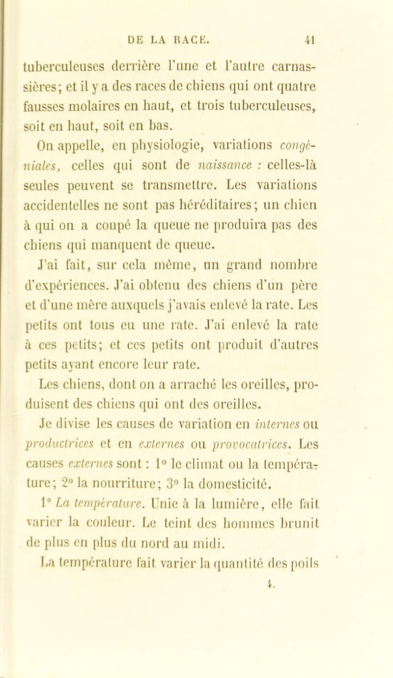 tuberculeuses dciTière l'une et l'autre carnas- sières; et il y a des races de chiens qui ont quatre fausses molaires en haut, et trois tuberculeuses, soit en haut, soit en bas. On appelle, en physiologie, variations congé- niales, celles qui sont de naissance : celles-là seules peuvent se transmettre. Les variations accidentelles ne sont pas héréditaires ; un chien à qui on a coupé la queue ne produira pas des chiens qui manquent de queue. J'ai fait, sur cela même, un grand nombre d'expériences. J'ai obtenu des chiens d'un père et d'une mère auxquels j'avais enlevé la rate. Les petits ont tous eu une rate. J'ai enlevé la rate à ces petits; et ces petits ont produit d'autres petits ayant encore leur rate. Les chiens, dont on a arraché les oreilles, pro- duisent des cbiens qui ont des oreilles. Je divise les causes de variation en inlernes ou productrices et en exlernes ou provocatrices. Les causes externes sont : 1° le cUmat ou la tempéraT lure; 2° la nourriture; 3 la domesticité. 1 La température. Unie à la lumière, elle fait varier la couleur. Le teint des hommes brunit de plus en plus du nord au midi. La température fait varier la quantité des poils