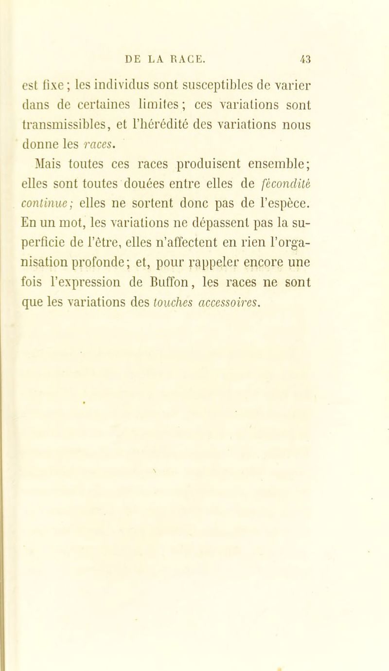 est fixe ; les individus sont susceptibles de varier dans de certaines limites ; ces variations sont transmissibles, et l'hérédité des variations nous donne les races. Mais toutes ces races produisent ensemble; elles sont toutes douées entre elles de fécondité continue; elles ne sortent donc pas de l'espèce. En un mot, les variations ne dépassent pas la su- perficie de l'être, elles n'affectent en rien l'orga- nisation profonde; et, pour rappeler encore une fois l'expression de Buffon, les races ne sont que les variations des touches accessoires.