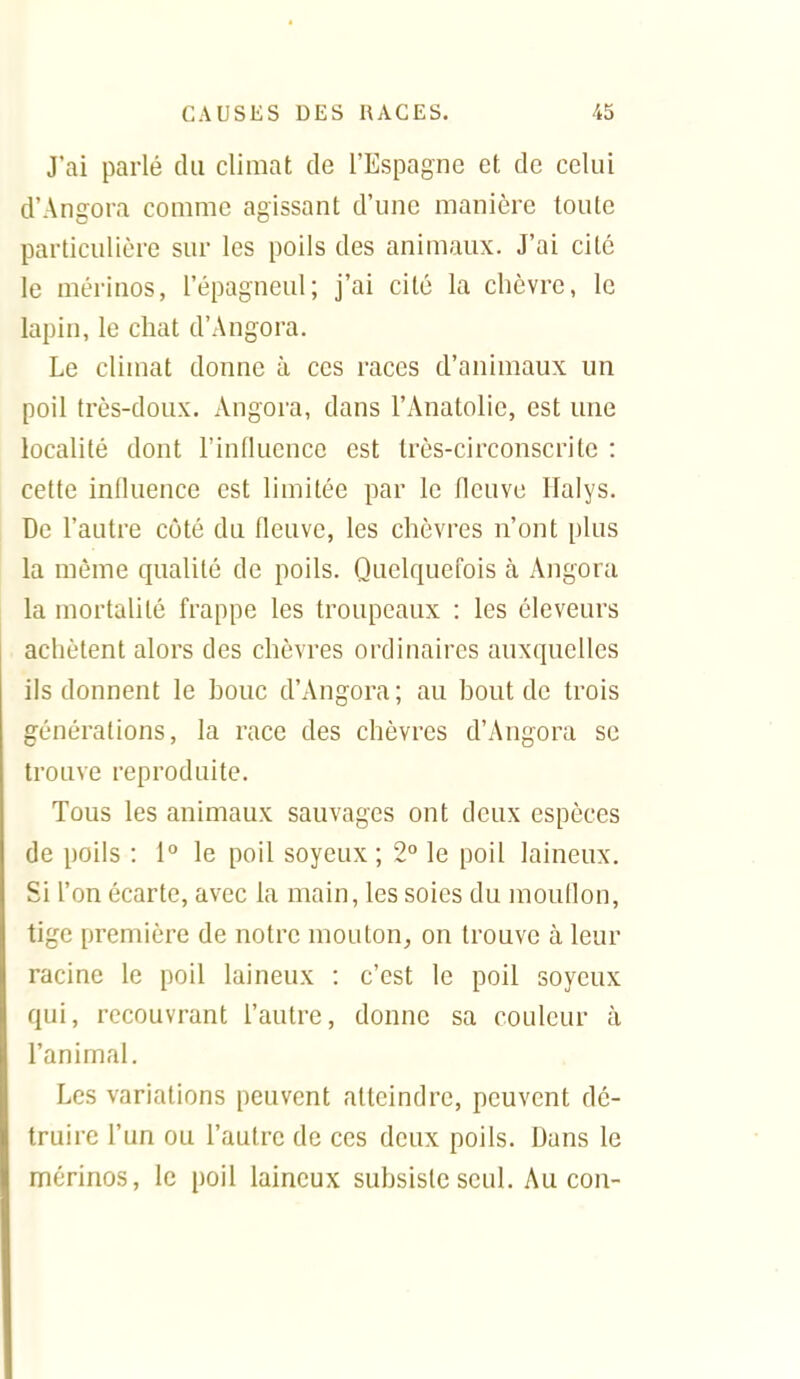 J'ai parlé du climat de l'Espagne et de celui d'Angora couime agissant d'une manière toute particulière sur les poils des animaux. J'ai cité le mérinos, l'épagneul; j'ai cité la chèvre, le lapin, le chat d'Angora. Le climat donne à ces races d'animaux un poil très-doux. Angora, dans l'Anatolie, est une localité dont l'influence est très-circonscrite : cette influence est limitée par le fleuve llalys. De l'autre côté du fleuve, les chèvres n'ont plus la même qualité de poils. Quelquefois à Angora la mortalité frappe les troupeaux : les éleveurs achètent alors des chèvres ordinaires auxquelles ils donnent le bouc d'Angora; au bout de trois générations, la race des chèvres d'Angora se trouve reproduite. Tous les animaux sauvages ont deux espèces de poils : 1° le poil soyeux ; 2° le poil laineux. Si l'on écarte, avec la main, les soies du moudon, tige première de notre mouton^ on trouve à leur racine le poil laineux : c'est le poil soyeux qui, recouvrant l'autre, donne sa couleur à l'animal. Les variations peuvent atteindre, peuvent dé- truire l'un ou l'autre de ces deux poils. Dans le mérinos, le poil laineux subsiste seul. Au con-