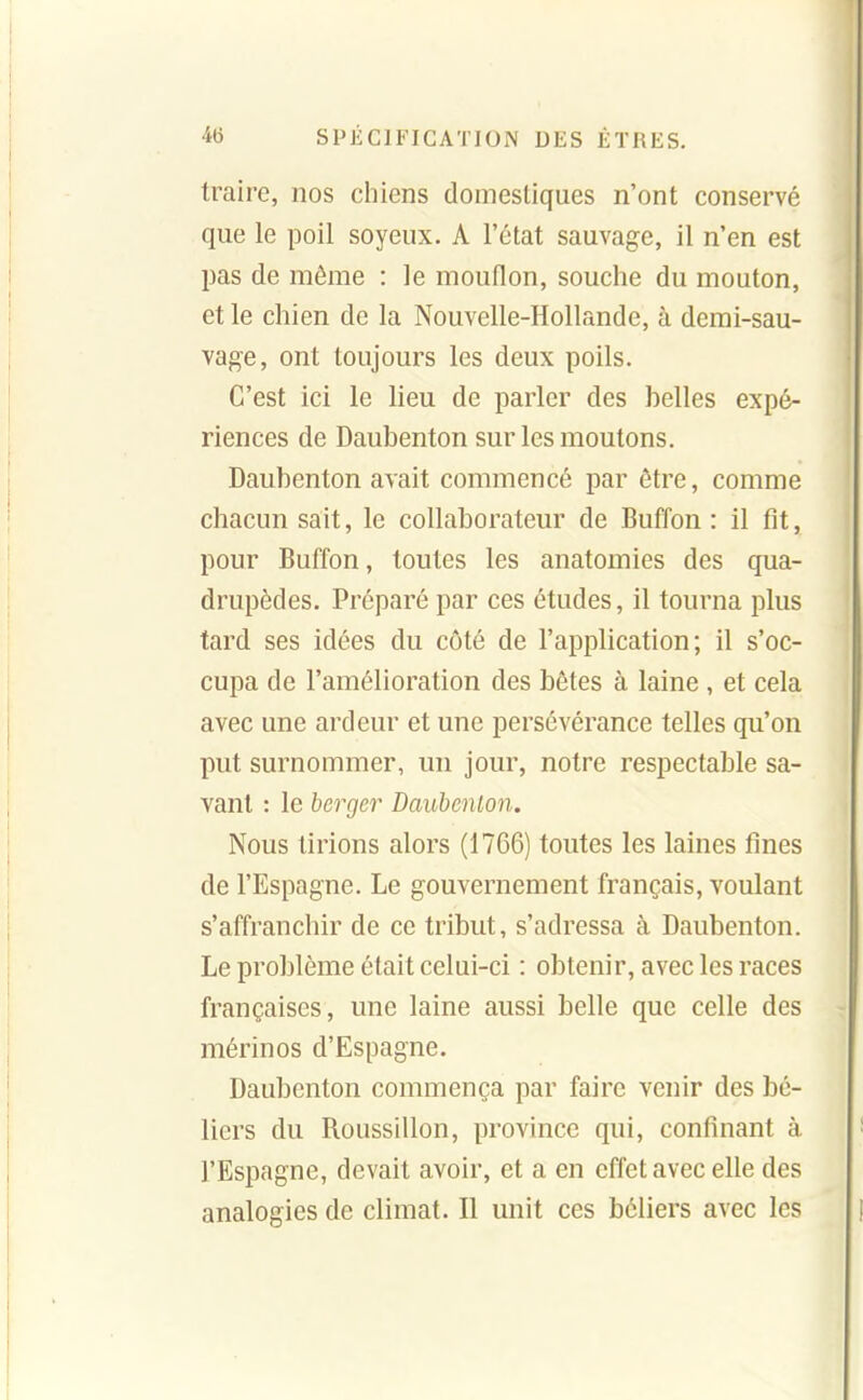 traire, nos chiens domestiques n'ont conservé que le poil soyeux. A l'état sauvage, il n'en est pas de même : le mouflon, souche du mouton, et le chien de la Nouvelle-Hollande, à demi-sau- vage, ont toujours les deux poils. C'est ici le lieu de parler des belles expé- riences de Daubenton sur les moutons. Daubenton avait commencé par être, comme chacun sait, le collaborateur de Buffon : il fît, pour Buffon, toutes les anatomies des qua- drupèdes. Préparé par ces études, il tourna plus tard ses idées du côté de l'application; il s'oc- cupa de l'amélioration des bêtes à laine, et cela avec une ardeur et une persévérance telles qu'on put surnommer, un jour, notre respectable sa- vant : le berger Daubenton. Nous lirions alors (1766) toutes les laines fines de l'Espagne. Le gouvernement français, voulant s'affranchir de ce tribut, s'adressa à Daubenton. Le problème était celui-ci : obtenir, avec les races françaises, une laine aussi belle que celle des mérinos d'Espagne. Daubenton commença par faire venir des bé- liers du Roussillon, province qui, confinant à l'Espagne, devait avoir, et a en effet avec elle des analogies de climat. Il unit ces béliers avec les