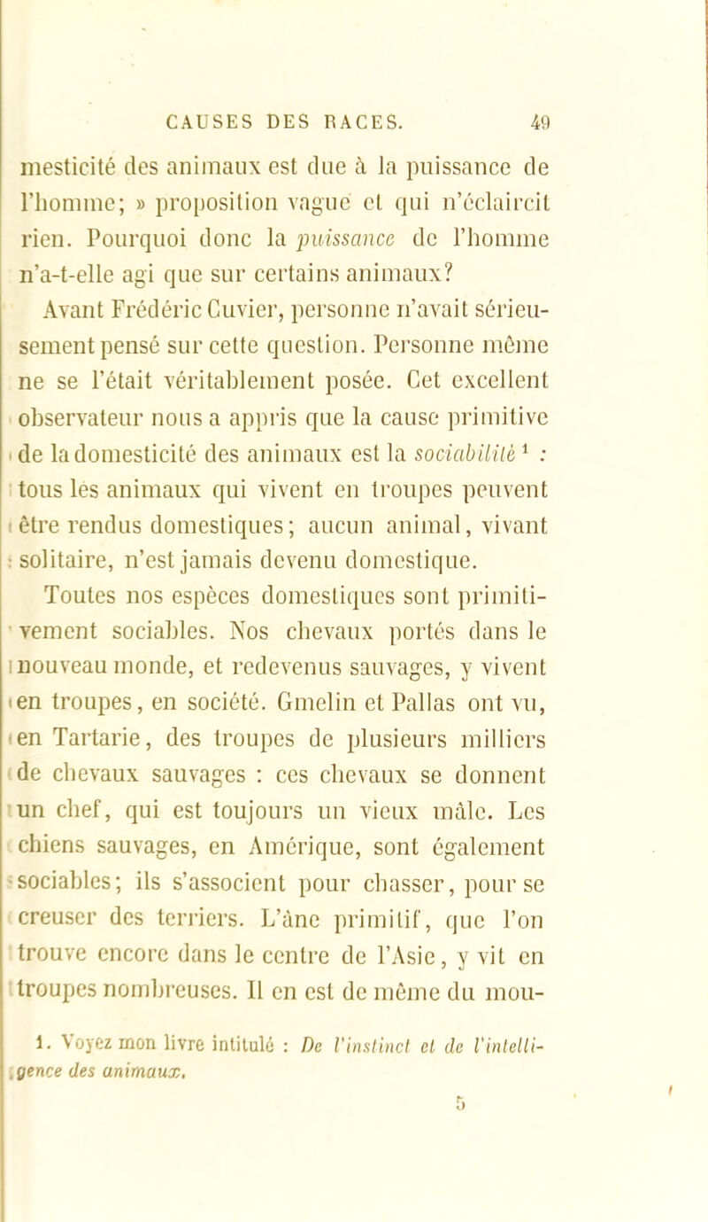 mesticité des animaux est due à la puissance de l'homme; » proposition vague et qui n'éclaircit rien. Pourquoi donc la puissance de l'homme n'a-t-elle agi que sur certains animaux? Avant Frédéric Cuvier, personne n'avait sérieu- sement pensé sur cette question. Personne môme ne se l'était véritablement posée. Cet excellent ' observateur nous a appris que la cause primitive < de la domesticité des animaux est la sociabililè ^ : ; tous les animaux qui vivent en troupes peuvent ( être rendus domestiques ; aucun animal, vivant : solitaire, n'est jamais devenu domestique. Toutes nos espèces domestiques sont primiti- ■ vement sociables. Nos chevaux portés dans le I nouveau monde, et redevenus sauvages, y vivent len troupes, en société. Gmelin et Palias ont vu, (cnTartarie, des troupes de plusieurs milliers 'de chevaux sauvages : ces chevaux se donnent lun chef, qui est toujours un vieux mâle. Les chiens sauvages, en Amérique, sont également ^sociables; ils s'associent pour chasser, pour se I creuser des terriers. L'àne primitif, que l'on trouve encore dans le centre de l'Asie, y vit en ; troupes nombreuses. Il en est de même du mou- 1. Voyez mon livre intitulé : De rinstincl el de l'inlelli- .gence des animaux.