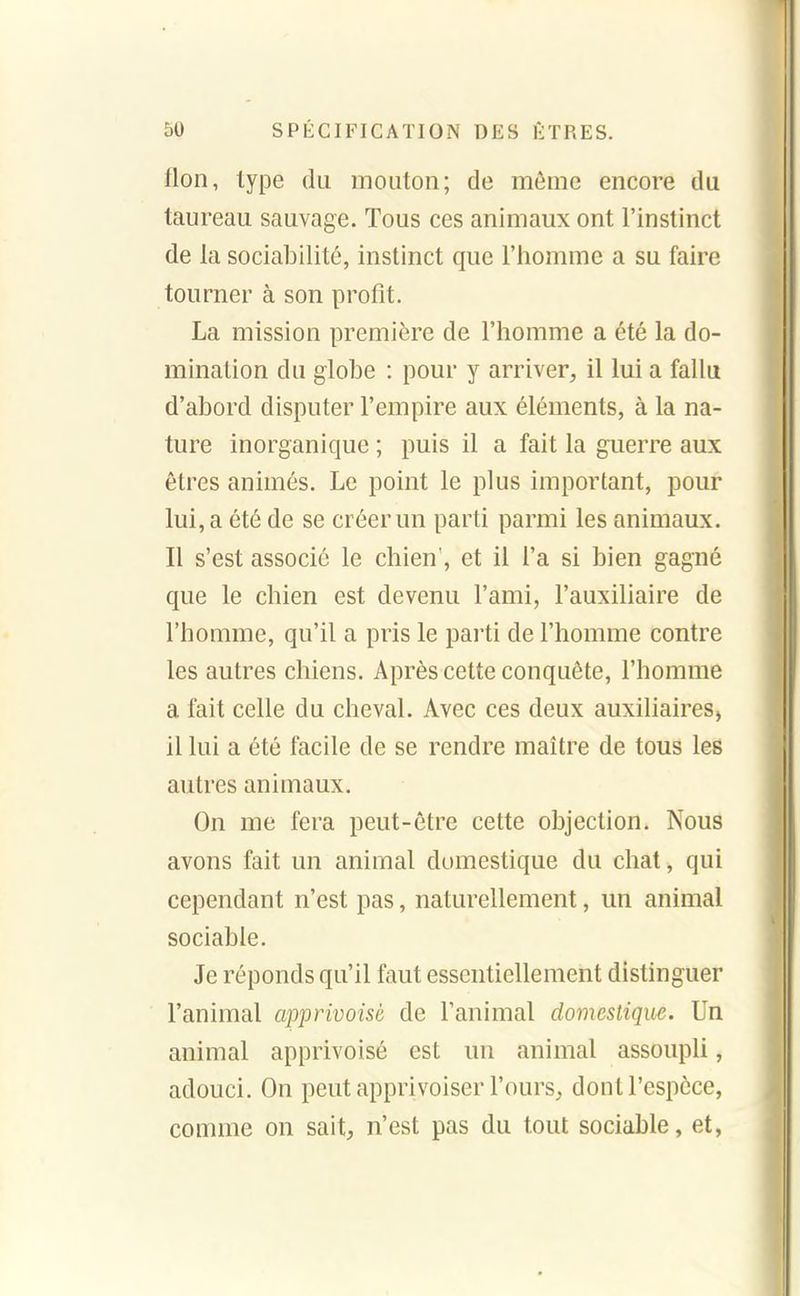 flon, type du mouton; de même encore du taureau sauvage. Tous ces animaux ont l'instinct de la sociabilité, instinct que l'homme a su faire tourner à son profit. La mission première de l'homme a été la do- mination du globe : pour y arriver, il lui a fallu d'abord disputer l'empire aux éléments, à la na- ture inorganique ; puis il a fait la guerre aux êtres animés. Le point le plus important, pour lui, a été de se créer un parti parmi les animaux. Il s'est associé le chien', et il l'a si bien gagné que le chien est devenu l'ami, l'auxiliaire de l'homme, qu'il a pris le parti de l'homme contre les autres chiens. Après cette conquête, l'homme a fait celle du cheval. Avec ces deux auxiliaires, il lui a été facile de se rendre maître de tous les autres animaux. On me fera peut-être cette objection. Nous avons fait un animal domestique du chat, qui cependant n'est pas, naturellement, un animal sociable. Je réponds qu'il faut essentiellement distinguer l'animal apprivoisé de l'animal domestique. Un animal apprivoisé est un animal assoupli, adouci. On peut apprivoiser l'ours, dont l'espèce, comme on sait, n'est pas du tout sociable, et,