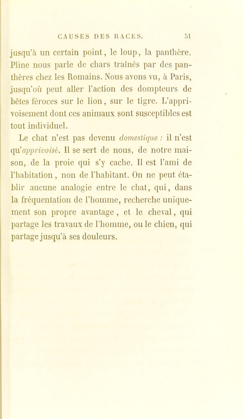 jusqu'à un certain point, le loup, la panthère. Pline nous parle de chars traînés par des pan- thères chez les Romains. Nous avons vu, à Paris, jusqu'où peut aller l'action des dompteurs de bêtes féroces sur le lion, sur le tigre. L'appri- voisement dont ces animaux sont susceptibles est tout individuel. Le chat n'est pas devenu domestique : il n'est c^apprivoisG. Il se sert de nous, de notre mai- son, de la proie qui s'y cache. Il est l'ami de l'habitation, non de l'habitant. On ne peut éta- blir aucune analogie entre le chat, qui, dans la fréquentation de l'homme, recherche unique- ment son propre avantage , et le cheval, qui partage les travaux de l'homme, ou le chien, qui partage jusqu'à ses douleurs.