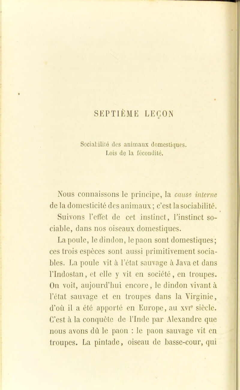 SEPTIÈME LEÇON Sociabilité des animaux domestiques. Lois de la fécondilé. Nous connaissons le principe, la cause interne de la domesticité des animaux ; c'est la sociabilité. Suivons l'effet de cet instinct, Tinstinct so- ciable, dans nos oiseaux domestiques. La poule, le dindon, le paon sont domestiques; ces trois espèces sont aussi primitivement socia- bles. La poule vit à l'état sauvage à Java et dans l'Indostan, et elle y vit en société, en troupes. On voit, aujourd'hui encore, le dindon vivant à l'état sauvage et en troupes dans la Virginie, d'où il a été apporté en Europe, au xvi^ siècle. C'est à la conquête de l'Inde par Alexandre que nous avons dû le paon : le paon sauvage vit en troupes. La pintade, oiseau de basse-cour, qui