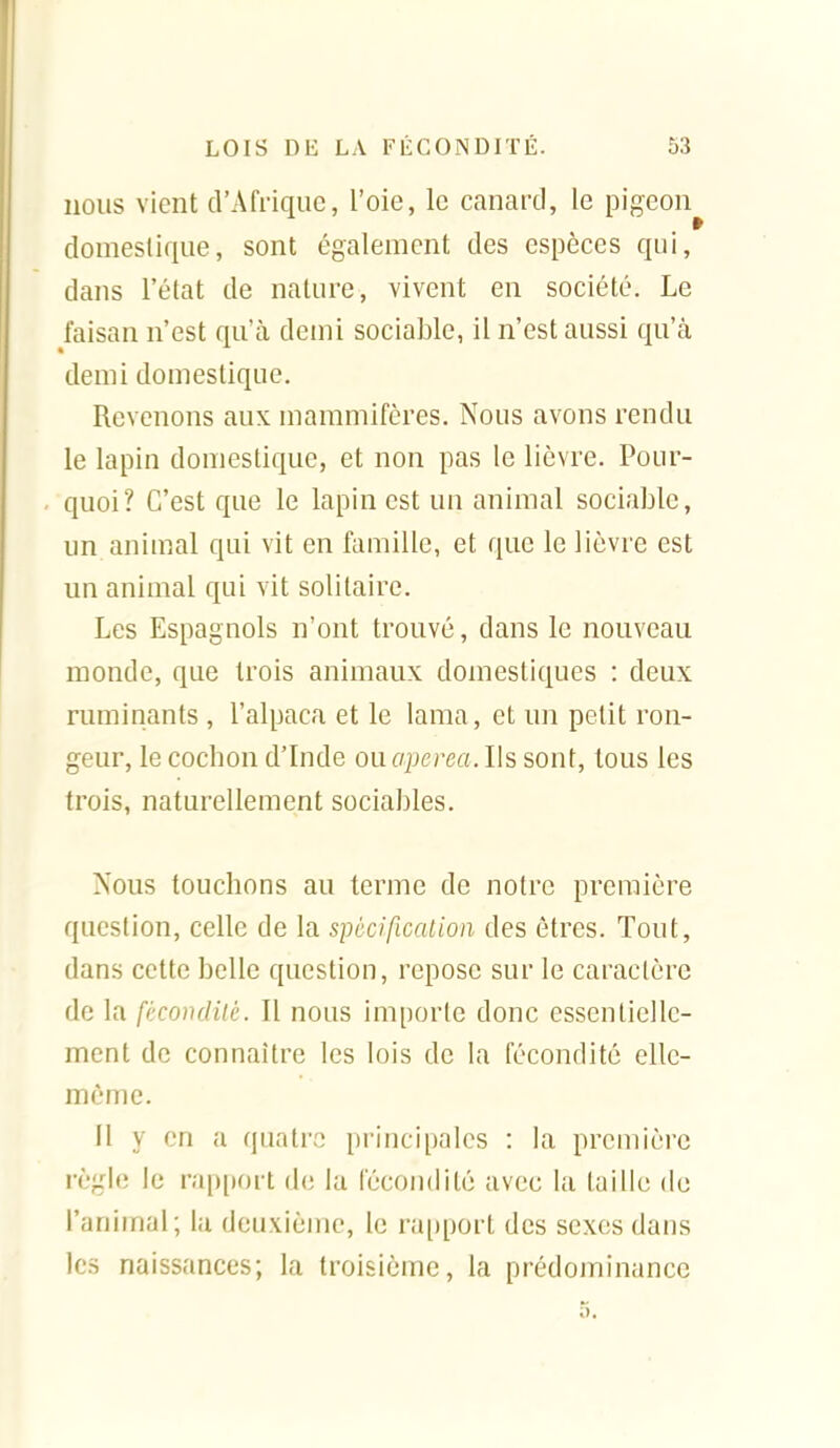 nous vient d'Afrique, l'oie, le canard, le pigeon domestique, sont également des espèces qui, dans l'état de nature, vivent en société. Le faisan n'est qu'à demi sociable, il n'est aussi qu'ci demi domestique. Revenons aux mammifères. Nous avons rendu le lapin domestique, et non pas le lièvre. Pour- quoi? C'est que le lapin est un animal sociable, un animal qui vit en famille, et que le lièvre est un animal qui vit solitaire. Les Espagnols n'ont trouvé, dans le nouveau monde, que trois animaux domestiques : deux ruminants , l'alpaca et le lama, et un petit ron- geur, le cochon d'Inde ouapcrea. Ils sont, tous les trois, naturellement sociables. Xous touchons au terme de notre première question, celle de la spécification des êtres. Tout, dans cette belle question, repose sur le caractère de la fécondité. Il nous importe donc essentielle- ment de connaître les lois de la fécondité elle- même. Il y en a quatre principales : la première règle le rap[)ort de la fécondité avec la taille de l'animal; la deuxième, le ra[)port des sexes dans les naissances; la troisième, la prédominance