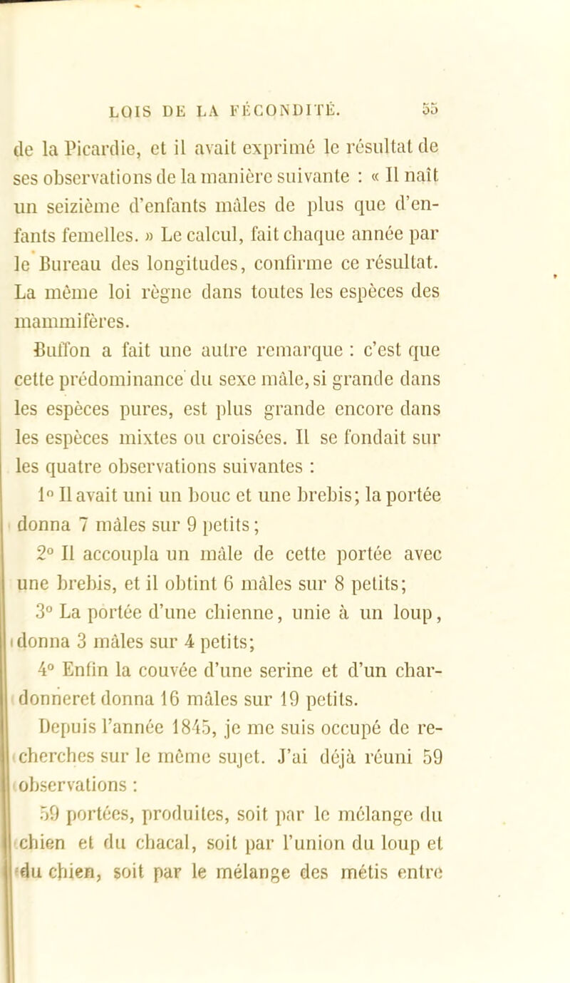 de la Picardie, et il avait exprimé le résultat de ses observations de la manière suivante : « Il naît un seizième d'enfants mâles de plus que d'en- fants femelles. » Le calcul, fait chaque année par le Bureau des longitudes, confirme ce résultat. La même loi règne dans toutes les espèces des mammifères. fiutïon a fait une autre remarque : c'est que cette prédominance' du sexe mâle, si grande dans les espèces pures, est plus grande encore dans les espèces mixtes ou croisées. Il se fondait sur les quatre observations suivantes : 1 Il avait uni un bouc et une brebis; la portée ' donna 7 mâles sur 9 petits ; 2° Il accoupla un mâle de cette portée avec une brebis, et il obtint 6 mâles sur 8 petits; 3 La portée d'une chienne, unie à un loup, I donna 3 mâles sur 4 petits; 4° Enfin la couvée d'une serine et d'un char- donneret donna 16 mâles sur 19 petits. Depuis l'année 1845, je me suis occupé de re- 'cherches sur le môme sujet. J'ai déjà réuni 59 observations : 59 portées, produites, soit par le mélange du 'jliien et du chacal, soit par l'union du loup et du chien, soit par le mélange des métis entre