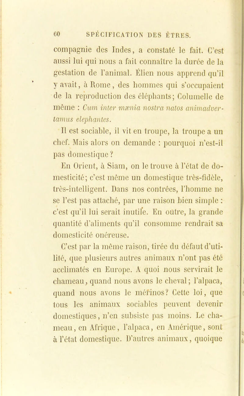 compagnie des Indes, a constaté le fait. C'est aussi lui qui nous a fait connaître la durée de la gestation de l'animal. Élien nous apprend qu'il y avait, à Rome, des hommes qui s'occupaient de la reproduction des élépliants; Columelle de même : Cum iiuer mœnia nosira natos animadver- tamus elephantes. Il est sociable, il vit en troupe, la troupe a un chef. Mais alors on demande : pourquoi n'est-il pas domestique ? En Orient, à Siam, on le trouve à l'état de do- mesticité; c'est même un domestique très-fidèle, très-intelligent. Dans nos contrées, l'homme ne se l'est pas attaché, par une raison bien simple : c'est qu'il lui serait inutil'e. En outre, la grande quantité d'aliments qu'il consomme rendrait sa domesticité onéreuse. C'est par la même raison, tirée du défaut d'uti- lité, que plusieurs autres animaux n'ont pas été acclimatés en Europe. A quoi nous servirait le chameau, quand nous avons le cheval ; l'alpaca, quand nous avons le mérinos ? Celte loi, que tous les animaux sociables peuvent devenir domestiques, n'en subsiste pas moins. Le cha- meau, en Afrique, l'alpaca, en Amérique, sont à l'état domestique. D'autres animaux, quoique