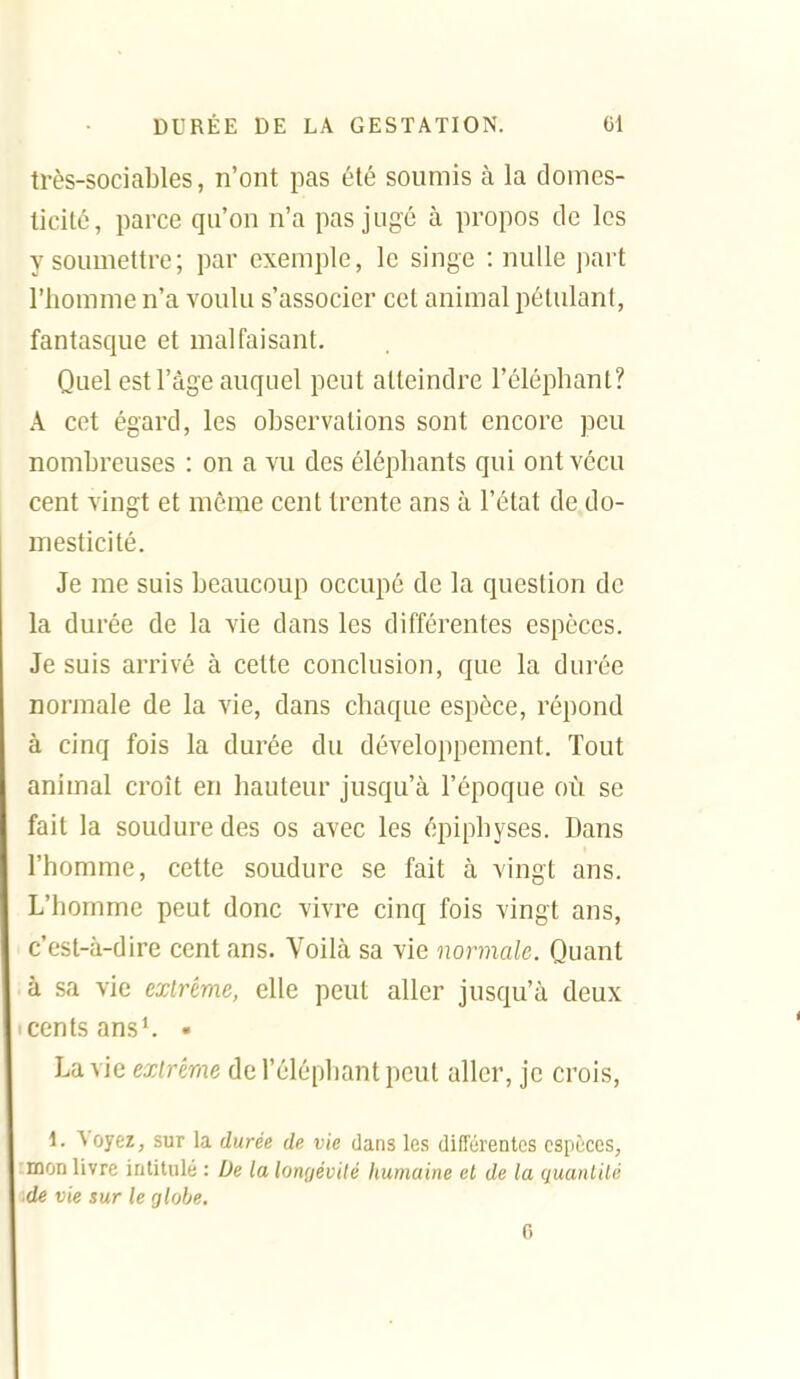 très-sociables, n'ont pas été soumis à la domes- ticité, parce qu'on n'a pas jugé à propos de les y soumettre; par exemple, le singe : nulle part l'hounne n'a voulu s'associer cet animal pétulant, fantasque et malfaisant. Quel est l'âge auquel peut atteindre l'éléphant? A cet égard, les observations sont encore peu nombreuses : on a vu des éléphants qui ont vécu cent vingt et même cent trente ans à l'état de.do- mesticité. Je me suis beaucoup occupé de la question de la durée de la vie dans les différentes espèces. Je suis arrivé à cette conclusion, que la durée normale de la vie, dans chaque espèce, répond à cinq fois la durée du développement. Tout animal croît en hauteur jusqu'à l'époque où se fait la soudure des os avec les épiphyses. Dans l'homme, cette soudure se fait à vingt ans. L'homme peut donc vivre cinq fois vingt ans, c'est-à-dire cent ans. Voilà sa vie normale. Quant à sa vie extrême, elle peut aller jusqu'à deux cents ans*. • La vie extrême de l'éléphant peut aller, je crois, 1. Voyez, sur la durée de vie dans les différentes espèces, mon livre intitulé : De la longévité humaine et de ta quantité de vie sur le globe. 6