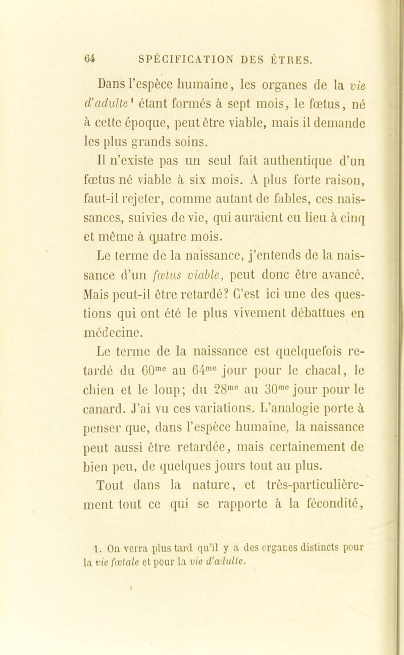 Dans l'espèce humaine, les organes de la vie d'adulte* étant formés à sept mois, le fœtus, né à celte époque, peut être viable, mais il demande les plus grands soins. Il n'existe pas un seul fait authentique d'un fœtus né viable à six mois. A plus forte raison, faut-il rejeter, comme autant de fables, ces nais- sances, suivies de vie, qui auraient eu lieu à cinq et même à q,uatre mois. Le terme de la naissance, j'entends de la nais- sance d'un fœlus viable, peut donc être avancé. Mais peut-il être retardé? C'est ici une des ques- tions qui ont été le plus vivement débattues en médecine. Le terme de la naissance est quelquefois re- tardé du eO^ au 04'° jour pour le chacal, le chien et le loup ; du 28'° au 30™ jour pour le canard. J'ai vu ces variations. L'analogie porte à penser que, dans l'espèce humaine, la naissance peut aussi être retardée, mais certainement de bien peu, de quelques jours tout au plus. Tout dans la nature, et très-particulière- ment tout ce qui se rapporte à la fécondité, 1. On verra plus tard qu'il y a des organes distincts pour la vie fœtale et pour la vie d'aduUe.