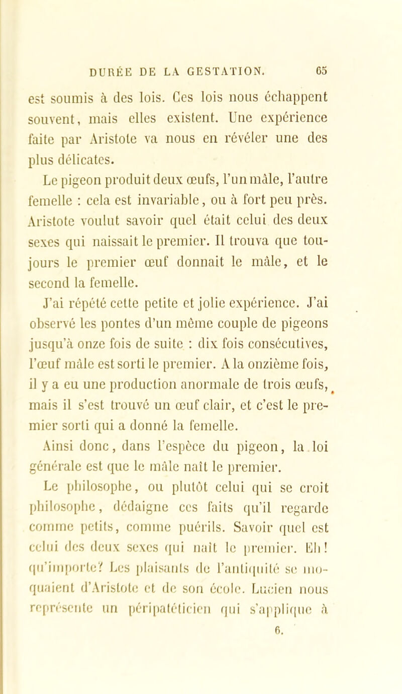 est soumis à des lois. Ces lois nous échappent souvent, mais elles existent. Une expérience faite par Aristole va nous en révéler une des plus délicates. Le pigeon produit deux œufs, l'unmàle, l'autre femelle : cela est invarialDle, ou à fort peu près. Aristote voulut savoir quel était celui des deux sexes qui naissait le premier. Il trouva que tou- jours le premier œuf donnait le mâle, et le second la femelle. J'ai répété cette petite et jolie expérience. J'ai observé les pontes d'un même couple de pigeons jusqu'à onze fois de suite : dix fois consécutives, l'œuf mâle est sorti le premier. A la onzième fois, il y a eu une production anormale de trois œufs, mais il s'est trouvé un œuf clair, et c'est le pre- mier sorti qui a donné la femelle. Ainsi donc, dans l'espèce du pigeon, la loi générale est que le mâle naît le premier. Le philosophe, ou plutôt celui qui se croit philosophe, dédaigne ces faits qu'il regarde comme petits, comme puérils. Savoir quel est celui des deux sexes qui iiait le [)remicr. l^li! qu'inqmrleî!' Les plaisants de rauli(|iiité se mo- quaient d'Aristotc et de son école. Lucien nous représente un péripatéticien qui s'a|iplif(ue à 6.