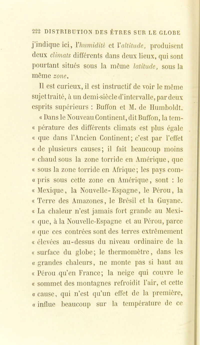 j'indique ici, Vhumiditè et Valtitude, produisent deux climats différents dans deux lieux, qui sont pourtant situés sous la môme latitude, sous la même zone. Il est curieux, il est instructif de voir le môme sujet traité, à un demi-siècle d'intervalle, par deux esprits supérieurs : Buffon et M. de Humboldt. « Dans le Nouveau Continent, dit Buffon, la tcm- « pérature des différents climats est plus égale « que dans l'Ancien Continent; c'est par l'effet « de plusieurs causes; il fait beaucoup moins « chaud sous la zone torride en Amérique, que « sous la zone torride en Afrique ; les pays corn- et pris sous cette zone en Amérique, sont : le « Mexique, la Nouvelle-Espagne, le Pérou, la « Terre des Amazones, le Brésil et la Guyane, a La chaleur n'est jamais fort grande au Mexi- « que, à la Nouvelle-Espagne et au Pérou, parce « que ces contrées sont des terres extrêmement « élevées au-dessus du niveau ordinaire de la « surface du giohe ; le thermomètre, dans les « grandes chaleurs, ne monte pas si haut au « Pérou qu'en France; la neige qui couvre le « sommet des montagnes refroidit l'air, et cette «cause, qui n'est qu'un effet de la première, « influe beaucoup sur la température de ce