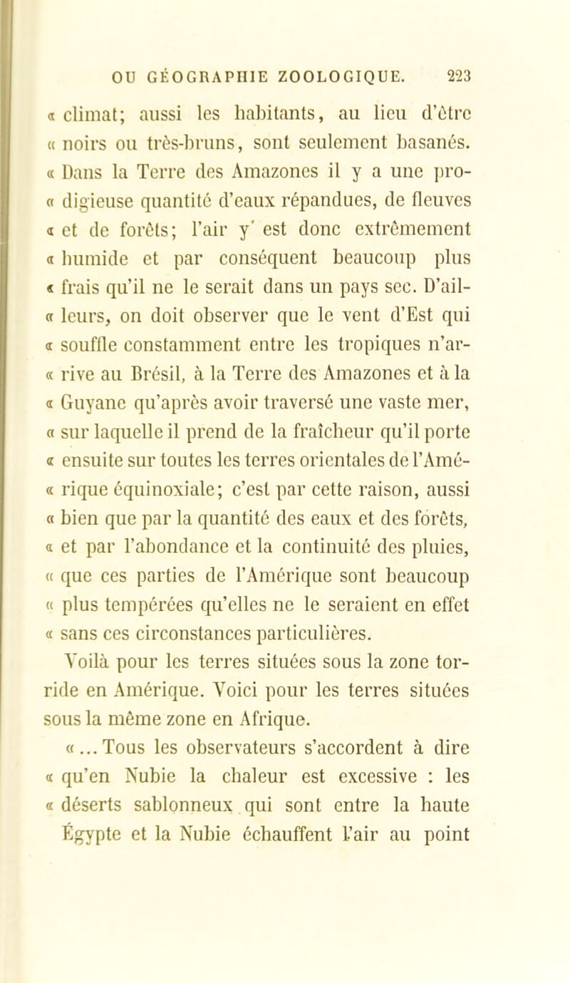 « climat; aussi les habitants, au lieu d'être « noirs ou très-bruns, sont seulement basanés. « Dans la Terre des Amazones il y a une j)ro- « digieuse quantité d'eaux répandues, de fleuves 1 et de forêts; l'air y' est donc extrêmement a humide et par conséquent beaucoup plus « frais qu'il ne le serait dans un pays sec. D'ail- a leurs, on doit observer que le vent d'Est qui a souffle constamment entre les tropiques n'ar- « rive au Brésil, à la Terre des Amazones et à la a Guyane qu'après avoir traversé une vaste mer, a sur laquelle il prend de la fraîcheur qu'il porte « ensuite sur toutes les terres orientales de l'Amé- « rique équinoxiale; c'est par cette raison, aussi a bien que par la quantité des eaux et des forêts, a et par l'abondance et la continuité des pluies, (( que ces parties de l'Amérique sont beaucoup « plus tempérées qu'elles ne le seraient en effet « sans ces circonstances particulières. Voilà pour les terres situées sous la zone tor- ride en Amérique. Voici pour les terres situées sous la même zone en Afrique. «...Tous les observateurs s'accordent à dire « qu'en Nubie la chaleur est excessive : les «déserts sablonneux qui sont entre la haute Egypte et la Nubie échauffent l'air au point