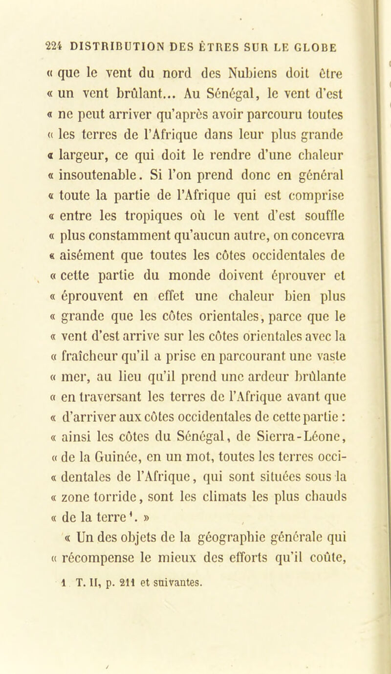 « que le vent du nord des Nubiens doit ùive « un vent brûlant... Au Sénégal, le vent d'est « ne peut arriver qu'après avoir parcouru toutes « les terres de l'Afrique dans leur plus grande « largeur, ce qui doit le rendre d'une cbaleur « insoutenable. Si l'on prend donc en général « toute la partie de l'Afrique qui est comprise « entre les tropiques où le vent d'est souffle « plus constamment qu'aucun autre, on concevra « aisément que toutes les côtes occidentales de « cette partie du monde doivent éprouver et « éprouvent en effet une chaleur bien plus « grande que les côtes orientales, parce que le « vent d'est arrive sur les côtes orientales avec la « fraîcheur qu'il a prise en parcourant une vaste « mer, au lieu qu'il prend une ardeur brûlante « en traversant les terres de l'Afrique avant que « d'arriver aux côtes occidentales de cette partie : « ainsi les côtes du Sénégal, de Sierra-Léone, 0 de la Guinée, en un mot, toutes les terres occi- « dentales de l'Afrique, qui sont situées sous la « zone torride, sont les climats les plus chauds « de la terre '. » « Un des objets de la géographie générale qui « récompense le mieux des efforts qu'il coûte, 1 T. II, p. 211 et suivantes.