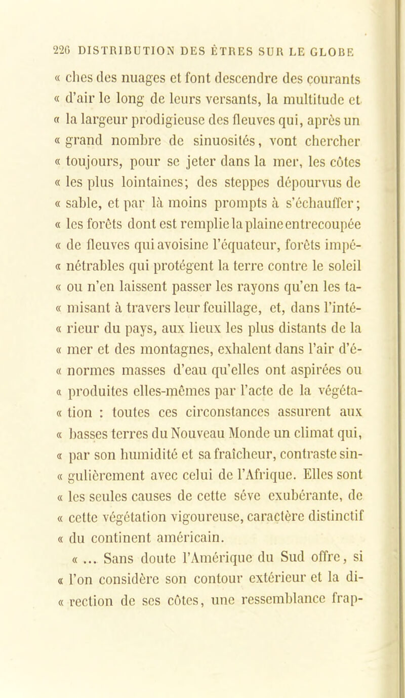 « elles des nuages et font descendre des courants « d'air le long de leurs versants, la multitude et a la largeur prodigieuse des fleuves qui, après un « grand nombre de sinuosités, vont chercher « toujours, pour se jeter dans la mer, les côtes « les plus lointaines; des steppes dépourvus de « sable, et par là moins prompts à s'échauffer ; « les forêts dont est remplie la plaine entrecoupée « de fleuves quiavoisine l'équateur, forêts impé- « nétrables qui protègent la terre contre le soleil « ou n'en laissent passer les rayons qu'en les ta- « misant à travers leur feuillage, et, dans l'inté- « rieur du pays, aux lieux les plus distants de la « mer et des montagnes, exhalent dans l'air d'é- « normes masses d'eau qu'elles ont aspirées ou a produites elles-mêmes par l'acte de la végéta- « lion : toutes ces circonstances assurent aux « basses terres du Nouveau Monde un climat qui, a par son humidité et sa fraîcheur, contraste sin- « gulièrcment avec celui de l'Afrique. Elles sont « les seules causes de cette séve exubérante, de « cette végétation vigoureuse, caractère distinctif « du continent américain. «... Sans doute l'Amérique du Sud ofi're, si « l'on considère son contour extérieur et la di- « rection de ses côtes, une ressemblance frap-