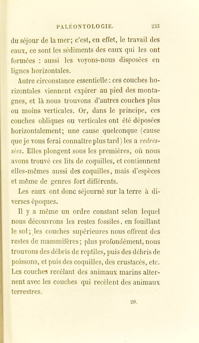 du séjour de la mer; c'est, en effet, le travail des eaux, ce sont les sédiments des eaux qui les ont formées : aussi les voyons-nous disposées en lignes horizontales. Autre circonstance essentielle : ces couches ho- rizontales viennent expirer au pied des monta- gnes, et là nous trouvons d'autres couches plus ou moins verticales. Or, dans le principe, ces couches obliques ou verticales ont été déposées horizontalement; une cause quelconque (cause que je vous ferai connaître plus tard) les a redres- sées. Elles plongent sous les premières, où nous avons trouvé ces lits de coquilles, et contiennent elles-mêmes aussi des coquilles, mais d'espèces et même de genres fort différents. Les eaux ont donc séjourné sur la terre à di- verses époques. Il y a môme un ordre constant selon lequel nous découvrons les restes fossiles, en fouillant le sol; les couches supérieures nous offrent des restes de mammifères; plus profondément,nous trouvons des débris de reptiles, puis des débris de poissons, et puis des coquilles, des crustacés, etc. Les couches recélant des animaux marins alter- nent avec les couches qui recèlent des animaux terrestres. '20.