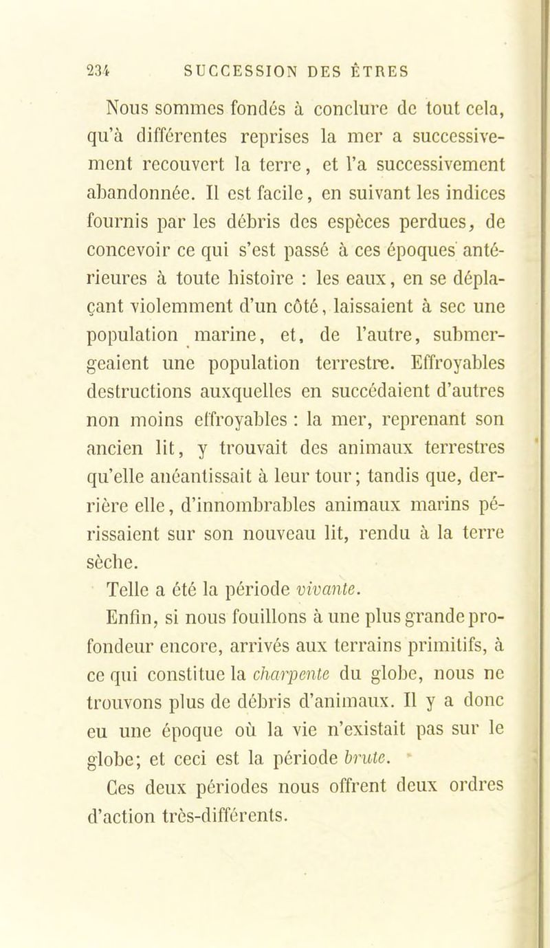 Nous sommes fondés à conclm'e de tout cela, qu'à différentes reprises la mer a successive- ment recouvert la terre, et l'a successivement abandonnée. Il est facile, en suivant les indices fournis par les débris des espèces perdues, de concevoir ce qui s'est passé à ces époques anté- rieures à toute histoire : les eaux, en se dépla- çant violemment d'un côté, laissaient à sec une population marine, et, de l'autre, submer- geaient une population terrestre. Effroyables destructions auxquelles en succédaient d'autres non moins effroyables : la mer, reprenant son ancien lit, y trouvait des animaux terrestres qu'elle anéantissait à leur tour; tandis que, der- rière elle, d'innombrables animaux marins pé- rissaient sur son nouveau lit, rendu à la terre sèche. Telle a été la période vivante. Enfin, si nous fouillons à une plus grande pro- fondeur encore, arrivés aux terrains primitifs, à ce qui constitue la charpente du globe, nous ne trouvons plus de débris d'animaux. Il y a donc eu une époque où la vie n'existait pas sur le globe; et ceci est la période brute. Ces deux périodes nous offrent deux ordres d'action très-différents.
