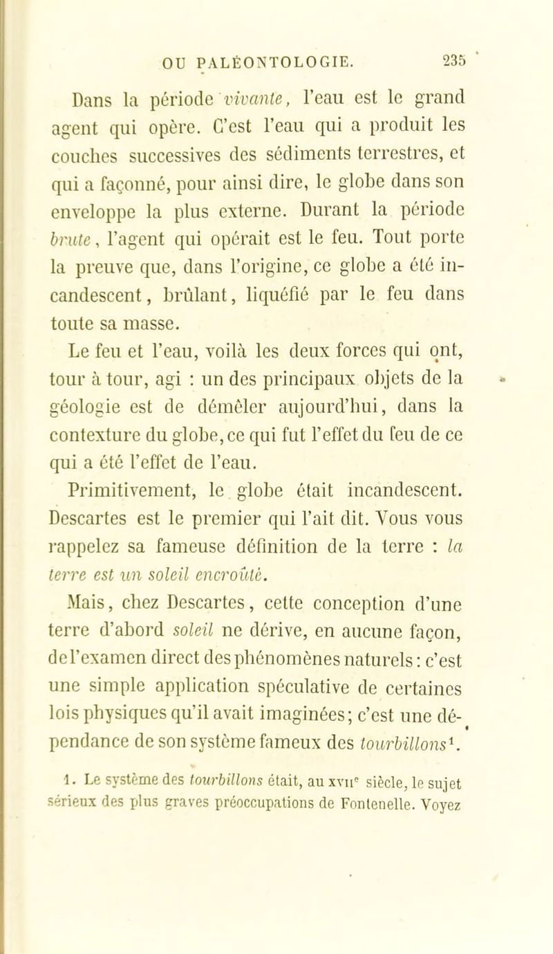 Dans la période wyanie, l'eau est le grand agent qui opère. C'est l'eau qui a produit les couches successives des sédiments terrestres, et qui a façonné, pour ainsi dire, le globe dans son enveloppe la plus externe. Durant la période brute, l'agent qui opérait est le feu. Tout porte la preuve que, dans l'origine, ce globe a été in- candescent, brûlant, liquéfié par le feu dans toute sa masse. Le feu et l'eau, voilà les deux forces qui ont, tour à tour, agi : un des principaux objets de la géologie est de démêler aujourd'hui, dans la contexture du globe, ce qui fut l'effet du feu de ce qui a été l'effet de l'eau. Primitivement, le globe était incandescent. Descartes est le premier qui l'ait dit. Vous vous rappelez sa fameuse définition de la terre : la terre est un soleil encroûté. Mais, chez Descartes, cette conception d'une terre d'abord soleil ne dérive, en aucune façon, de l'examen direct des phénomènes naturels : c'est une simple application spéculative de certaines lois physiques qu'il avait imaginées; c'est une dé- pendance de son système fameux des tourbillons'^. 1. Le système des towbillons était, au xvii' siècle, le sujet sérieux des plus graves préoccupations de Fonlenelle. Voyez