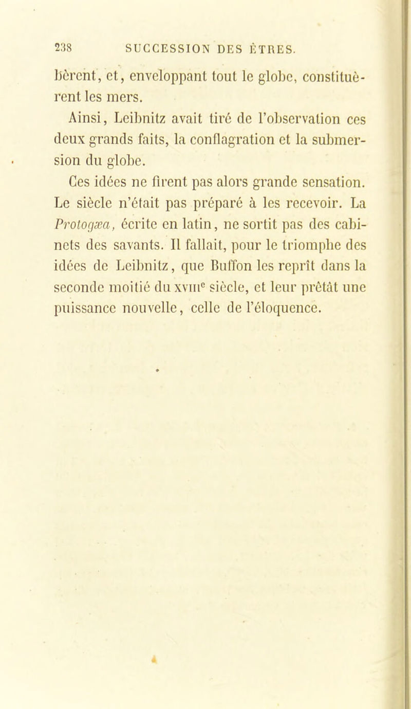 lièrent, et, enveloppant tout le globe, constituè- rent les mers. Ainsi, Leibnitz avait tiré de l'observation ces deux grands faits, la conflagration et la submer- sion du globe. Ces idées ne firent pas alors grande sensation. Le siècle n'était pas préparé à les recevoir. La Protogsea, écrite en latin, ne sortit pas des cabi- nets des savants. Il fallait, pour le triomphe des idées de Leibnitz, que Buiïon les reprît dans la seconde moitié duxvui^ siècle, et leur prêtât une puissance nouvelle, celle de l'éloquence.