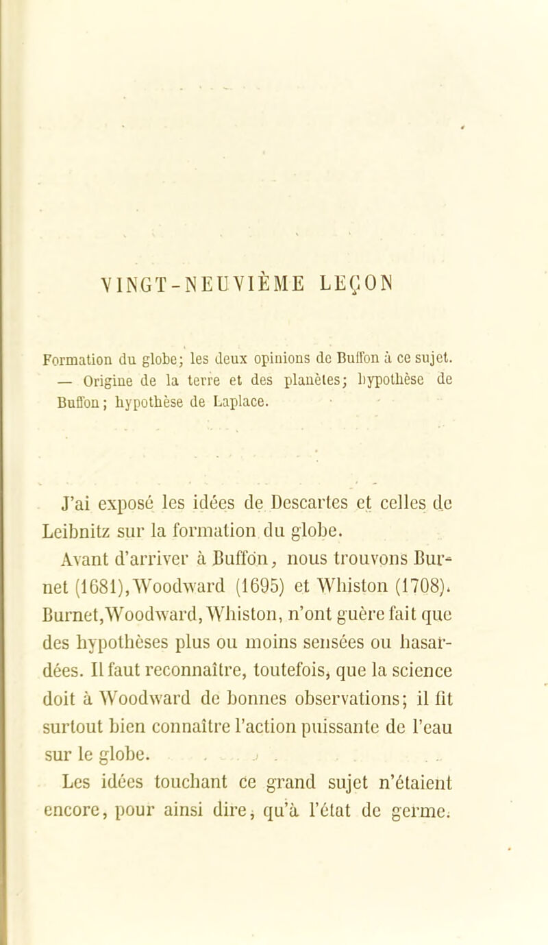 VINGT-NEUVIÈME LEÇON Formation du globe; les deux opinions de BuEfon à ce sujet. — Origine de la terre et des planètes; hypothèse de BuBbn; hypothèse de Laplace. J'ai exposé les idées de Descartes et celles de Leibnitz sur la formation du globe. Avant d'arriver à Buffdn, nous trouvons Bur- net (1681),Woodward (1695) et Wliiston (1708). Burnet,Woodward, Wliiston, n'ont guère fait que des hypothèses plus ou moins sensées ou hasar- dées. Il faut reconnaître, toutefoiSj que la science doit à Woodward de bonnes observations ; il fit surtout bien connaître l'action puissante de l'eau sur le globe. Les idées touchant ce grand sujet n'étaient encore, pour ainsi direj qu'à l'état de germe;