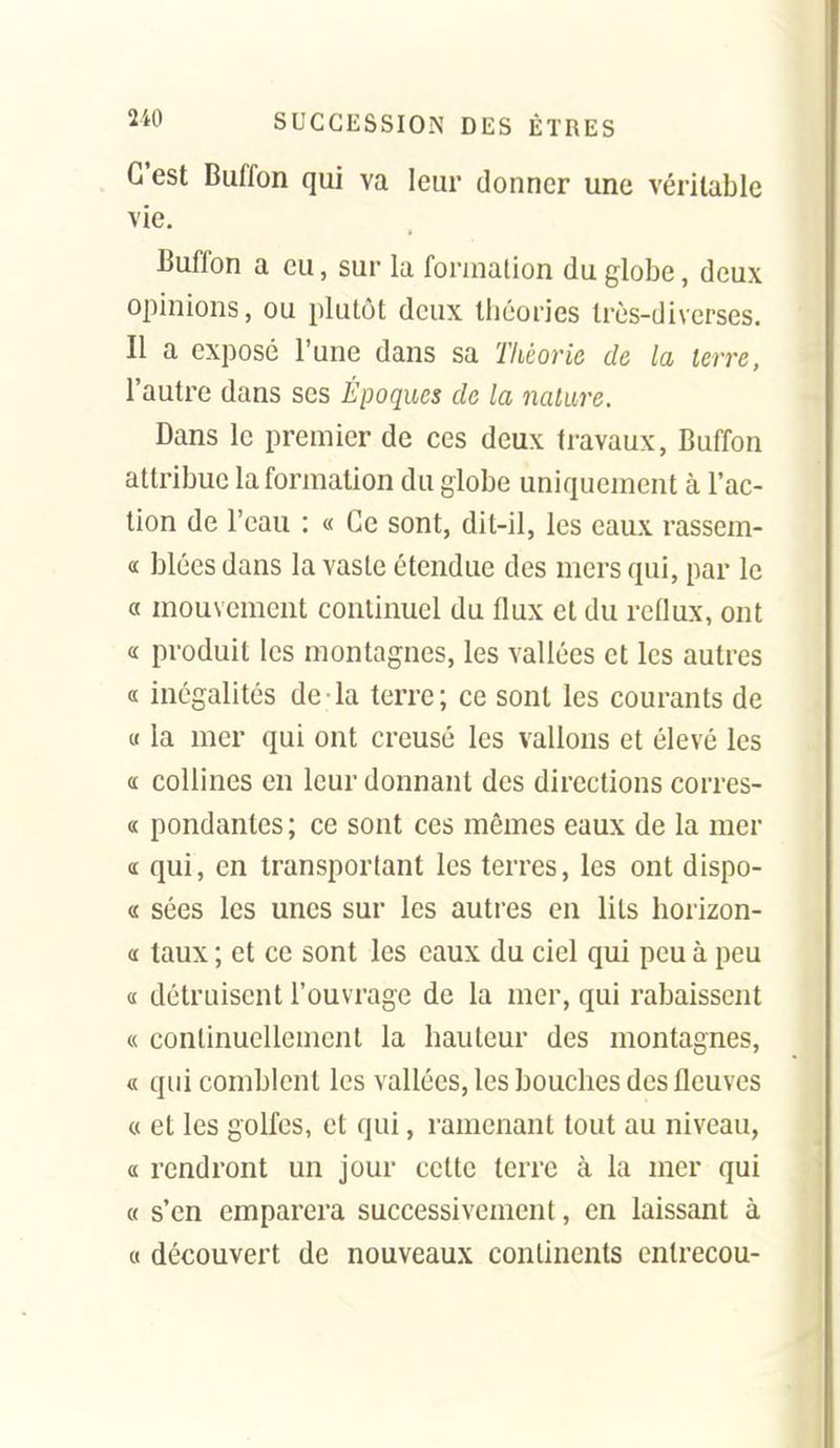 C'est Buffon qui va leur donner une véritable vie. Buffon a eu, sur la formation du globe, deux opinions, ou plutôt deux théories très-diverses. Il a exposé l'une dans sa Théorie de la terre, l'autre dans ses Époques de la nature. Dans le premier de ces deux travaux, Buffon attribue la formation du globe uniquement à l'ac- tion de l'eau : « Ce sont, dit-il, les eaux rassem- « blées dans la vaste étendue des mers qui, par le a mouvement continuel du flux et du reflux, ont « produit les montagnes, les vallées et les autres a inégalités de la terre; ce sont les courants de « la mer qui ont creusé les vallons et élevé les (£ collines en leur donnant des directions corres- « pondantes ; ce sont ces mêmes eaux de la mer <c qui, en transportant les terres, les ont dispo- « sées les unes sur les autres en lits horizon- « taux ; et ce sont les eaux du ciel qui peu à peu a détruisent l'ouvrage de la mer, qui rabaissent « continuellement la hauteur des montagnes, « qui comblent les vallées, les bouches des fleuves « et les golfes, et qui, ramenant tout au niveau, a rendront un jour celte terre à la mer qui « s'en emparera successivement, en laissant à 0 découvert de nouveaux continents entrecou-
