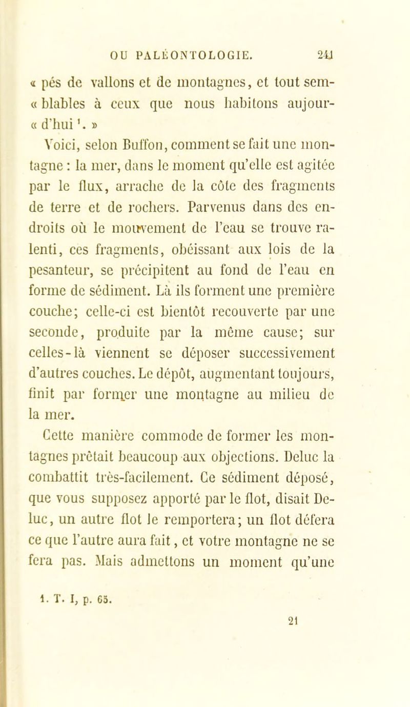 « pés de vallons et de montagnes, et tout sem- c< blables à ceux que nous habitons aujour- « d'hui » Voici, selon Bulfon, comment se fait une mon- tagne : la mer, dans le moment qu'elle est agitée par le flux, arrache de la côte des fragments de terre et de rochers. Parvenus dans des en- droits où le moii-vement de l'eau se trouve ra- lenti, ces fragments, obéissant aux lois de la pesanteur, se précipitent au fond de l'eau en forme de sédiment. Là ils forment une première couche; celle-ci est bientôt recouverte par une seconde, produite par la même cause; sur celles-là viennent se déposer successivement d'autres couches. Le dépôt, augmentant toujours, linit par form.er une montagne au milieu de la mer. Cette manière commode de former les mon- tagnes prêtait beaucoup aux objections. Deluc la combattit très-facilement. Ce sédiment déposé, que vous supposez apporté par le flot, disait De- luc, un autre flot le remportera; un flot défera ce que l'autre aura fait, et votre montagne ne se fera pas. Mais admettons un moment qu'une l.T. I, p. 65. 21