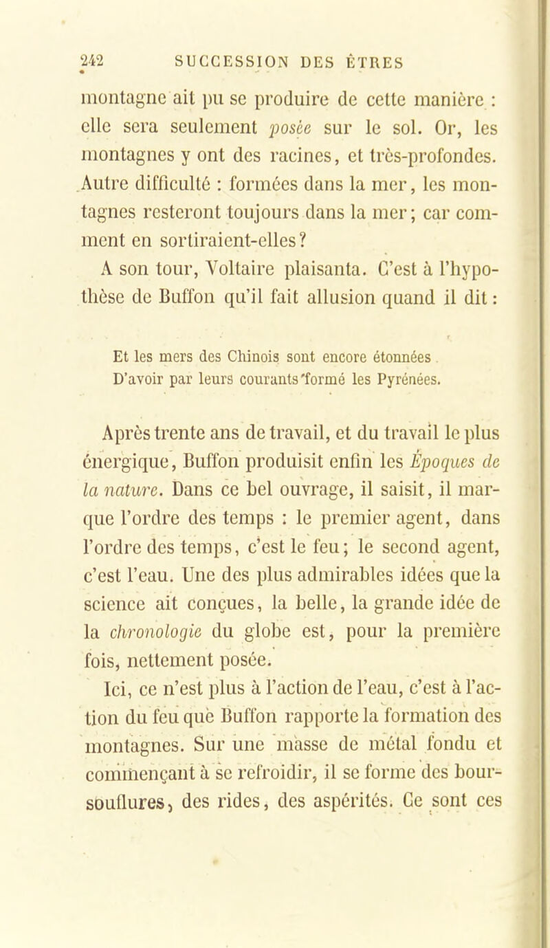 • montagne ait \m se produire de cette manière : clic sera seulement posée sur le sol. Or, les montagnes y ont des racines, et très-profondes. Autre difficulté : formées dans la mer, les mon- tagnes resteront toujours dans la mer; car com- ment en sortiraient-elles ? A son tour. Voltaire plaisanta. C'est à l'hypo- thèse de Buffon qu'il fait allusion quand il dit : Et les mers des Chinois sont encore étonnées . D'avoir par leurs courants'formé les Pyrénées. Après trente ans de travail, et du travail le plus énergique, Buffon produisit enfin les Époques de la nature. Dans ce hel ouvrage, il saisit, il mar- que l'ordre des temps : le premier agent, dans l'ordre des temps, c'est le feu; le second agent, c'est l'eau. Une des plus admirables idées que la science ait conçues, la belle, la grande idée de la chronologie du globe est, pour la première fois, nettement posée. Ici, ce n'est plus à l'action de l'eau, c'est à l'ac- tion du feu que Buffon rapporte la formation des montagnes. Sur une masse de métal fondu et commençant à se refroidir, il se forme des bour- souflures, des rides, des aspérités. Ge sont ces