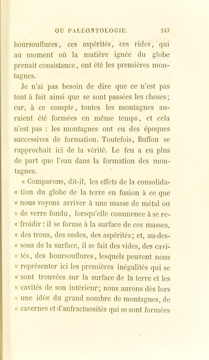 boiirsouflures, ces aspérités, ces rides, qui au uioment où la matière ignée du globe prenait consistance, ont été les premières mon- tagnes. Je n'ai pas besoin de dire que ce n'est pas tout à fait ainsi que se sont passées les choses ; car, à ce compte, toutes les montagnes au- raient été formées en même temps, et cela n'est pas : les montagnes ont eu des époques successives de formation. Toutefois, Buffon se rapprochait ici de la vérité. Le feu a eu plus de part que l'eau dans la formation des mon- tagnes. « Comparons, dit-il, les effets de la consolida- « tion du globe de la terre en fusion à ce que « nous voyons arriver à une masse de métal ou (i de verre fondu, lorsqu'elle commence à se re- n froidir : il se forme à la surface de ces masses, « des trous, des ondes, des aspérités; et, au-des- « sous de la surface, il se fait des vides, des cavi- (( tés, des boursouflures, lesquels peuvent nous « représenter ici les premières inégalités qui se « sont trouvées sur la surface de la terre et les (( cavités de son intérieur; nous aurons dès lors '( une idée du grand nombre de montagnes, de « cavernes et d'anfractuosités qui se sont formées