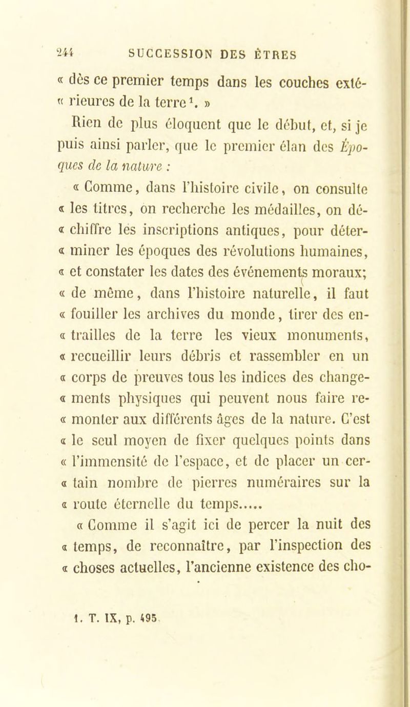 « dès ce premier temps dans les couches exlé- « riem^cs de la terres » Rien de plus éloquent que le début, et, si je puis ainsi parler, que le premier élan des Épo- ques de la nature : « Comme, dans l'histoire civile, on consulte « les titres, on recherche les médailles, on dé- « chiffre les inscriptions antiques, pour déter- « miner les époques des révolutions humaines, a et constater les dates des événements moraux; « de même, dans l'histoire naturelle, il faut « fouiller les archives du monde, tirer des en- d trailles de la terre les vieux monuments, « recueillir leurs débris et rassembler en un a corps de preuves tous les indices des change- « ments physiques qui peuvent nous faire re- « monter aux différents âges de la nature. C'est « le seul moyen de fixer quelques points dans « l'immensité de l'espace, et de placer un cer- 0 tain nombre de pierres numéraires sur la a route éternelle du temps « Comme il s'agit ici de percer la nuit des « temps, de reconnaître, par l'inspection des « choses actuelles, l'ancienne existence des cho- i. T. IX, p. m