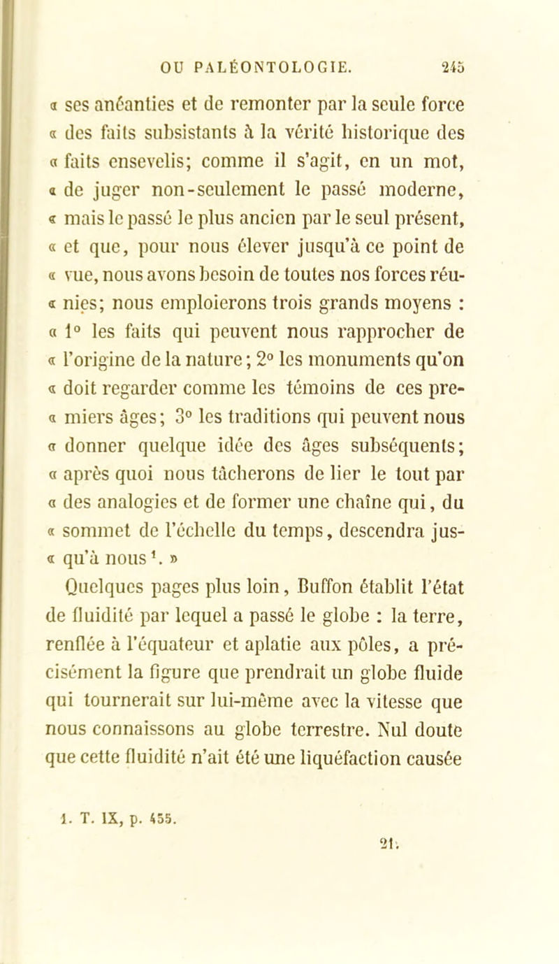 a ses anéanties et de remonter par la seule force a des faits subsistants à la vérité historique des a faits ensevelis; comme il s'agit, en un mot, a de juger non-seulement le passé moderne, « mais le passé le plus ancien par le seul présent, « et que, pour nous élever jusqu'à ce point de a vue, nous avons besoin de toutes nos forces réu- Œ nies; nous emploierons trois grands moyens : a 1° les faits qui peuvent nous rapprocher de « l'origine de la nature ; 2° les monuments qu'on « doit regarder comme les témoins de ces pre- « miers âges; 3° les traditions qui peuvent nous <t donner quelque idée des âges subséquents; a après quoi nous tâcherons de lier le tout par a des analogies et de former une chaîne qui, du « sommet de l'échelle du temps, descendra jus- « qu'à nous^ » Quelques pages plus loin, Buffon établit l'état de fluidité par lequel a passé le globe : la terre, renflée à l'équateur et aplatie aux pôles, a pré- cisément la figure que prendrait un globe fluide qui tournerait sur lui-même avec la vitesse que nous connaissons au globe terrestre. Nul doute que cette fluidité n'ait été une liquéfaction causée 1. T. IX, p. 455. 2iv