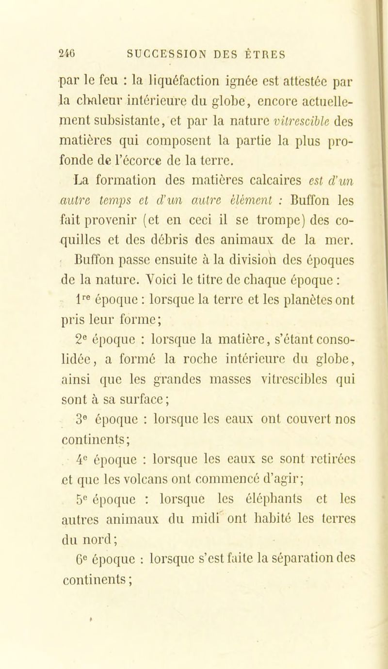 par le feu : la liquéfaction ignée est attestée par la chaleur intérieure du globe, encore actuelle- ment subsistante, et par la nature vilresciblc des matières qui composent la partie la plus pro- fonde de l'écorce de la terre, La formation des matières calcaires est d'un autre temps et d'un autre élément : Buffon les fait provenir (et en ceci il se trompe) des co- quilles et des débris des animaux de la mer. Buffon passe ensuite à la divisioii des époques de la nature. Voici le titre de chaque époque : époque : lorsque la terre et les planètes ont pris leur forme ; 2^ époque : lorsque la matière, s'étant conso- lidée, a formé la roche intérieure du globe, ainsi que les grandes masses vitrescibles qui sont à sa surface ; 3« époque : lorsque les eaux ont couvert nos continents ; A° époque : lorsque les eaux se sont retirées et que les volcans ont commencé d'agir; 5'' époque : lorsque les éléphants et les autres animaux du midi ont habité les terres du nord ; 6° époque : lorsque s'est faite la séparation des continents ;