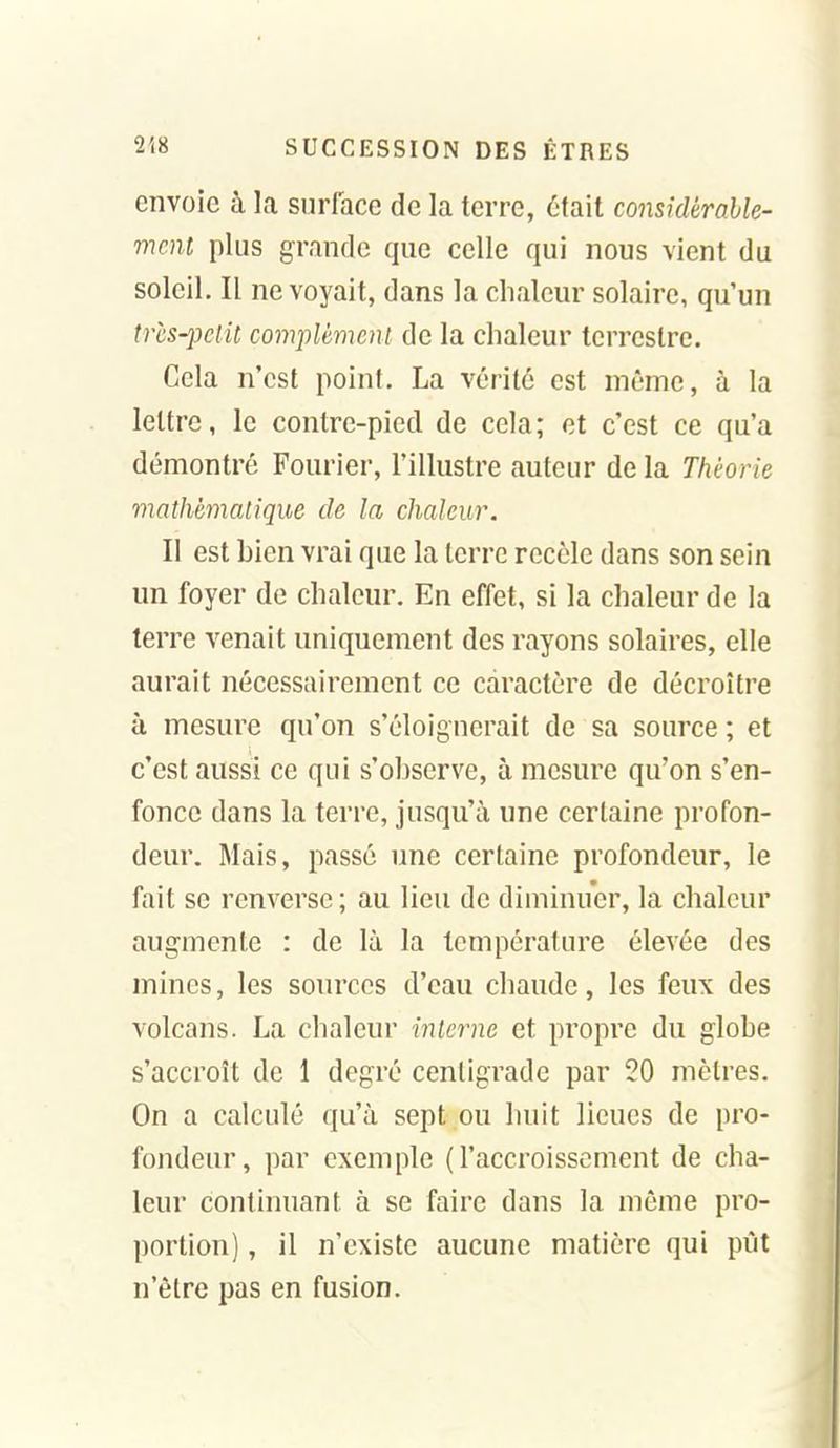 envoie à la surface de la terre, était considérable- ment plus grande que celle qui nous vient du soleil. Il ne voyait, dans la chaleur solaire, qu'un trcs-pclit complèmeni de la chaleur terrestre. Cela n'est point. La vérité est même, à la lettre, le contre-pied de cela; ot c'est ce qu'a démontré Fourier, l'illustre auteur de la Théorie mathématique de la chaleur. Il est bien vrai que la terre recèle dans son sein un foyer de chaleur. En effet, si la chaleur de la terre venait uniquement des rayons solaires, elle aurait nécessairement ce caractère de décroître à mesure qu'on s'éloignerait de sa source ; et c'est aussi ce qui s'observe, à mesure qu'on s'en- fonce dans la terre, jusqu'à une certaine profon- deur. Mais, passé une certaine profondeur, le fait se renverse ; au lieu de diminuer, la chaleur augmente : de là la température élevée des mines, les sources d'eau chaude, les feux des volcans. La chaleur interne et propre du globe s'accroît de 1 degré centigrade par 20 mètres. On a calculé qu'à sept ou huit lieues de pro- fondeur, par exemple (l'accroissement de cha- leur continuant à se faire dans la même pro- portion) , il n'existe aucune matière qui pût n'être pas en fusion.