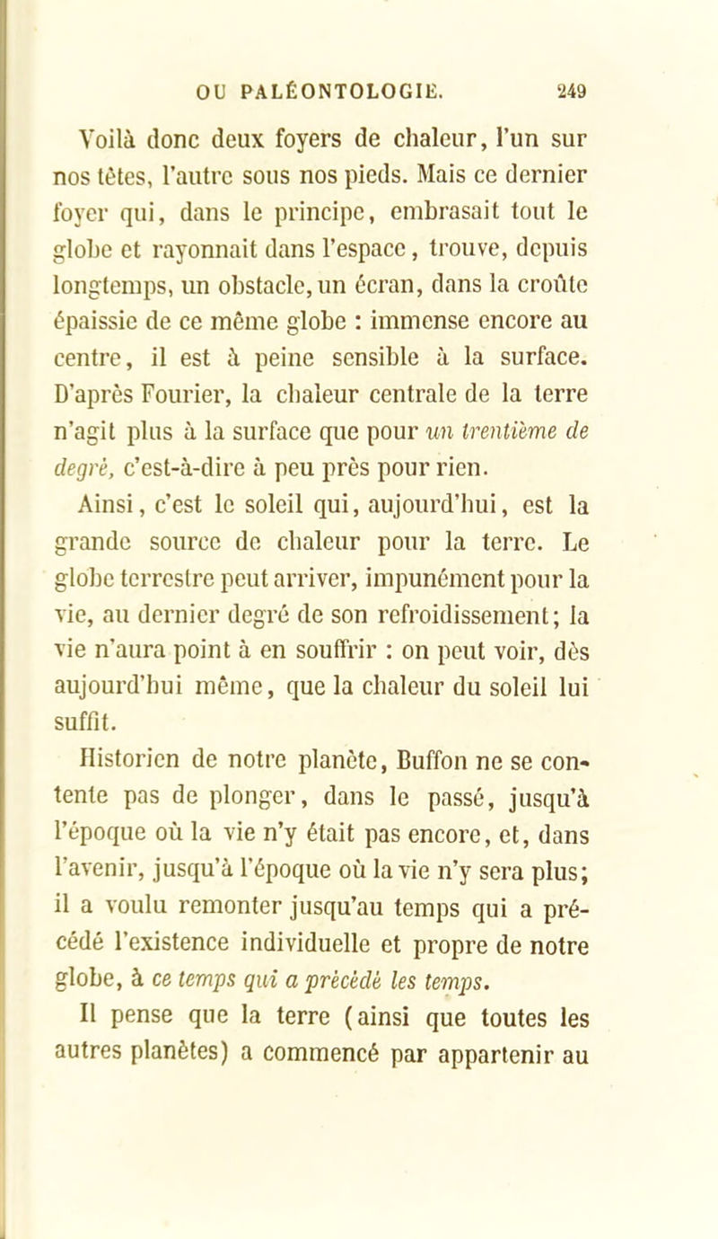 Voilà donc deux foyers de chaleur, l'un sur nos tètes, l'autre sous nos pieds. Mais ce dernier foyer qui, dans le principe, embrasait tout le globe et rayonnait dans l'espace, trouve, depuis longtemps, un obstacle, un écran, dans la croûte épaissie de ce même globe : immense encore au centre, il est à peine sensible à la surface. D'après Fourier, la chaleur centrale de la terre n'agit plus à la surface que pour un trentième de degré, c'est-à-dire à peu près pour rien. Ainsi, c'est le soleil qui, aujourd'hui, est la grande source de chaleur pour la terre. Le globe terrestre peut arriver, impunément pour la vie, au dernier degré de son refroidissement; la vie n'aura point à en souffrir : on peut voir, dès aujourd'hui même, que la chaleur du soleil lui suffit. Historien de notre planète, Buffon ne se con- tente pas de plonger, dans le passé, jusqu'à l'époque où la vie n'y était pas encore, et, dans l'avenir, jusqu'à l'époque où la vie n'y sera plus; il a voulu remonter jusqu'au temps qui a pré- cédé l'existence individuelle et propre de notre globe, à ce temps qui a précédé les temps. Il pense que la terre (ainsi que toutes les autres planètes) a commencé par appartenir au
