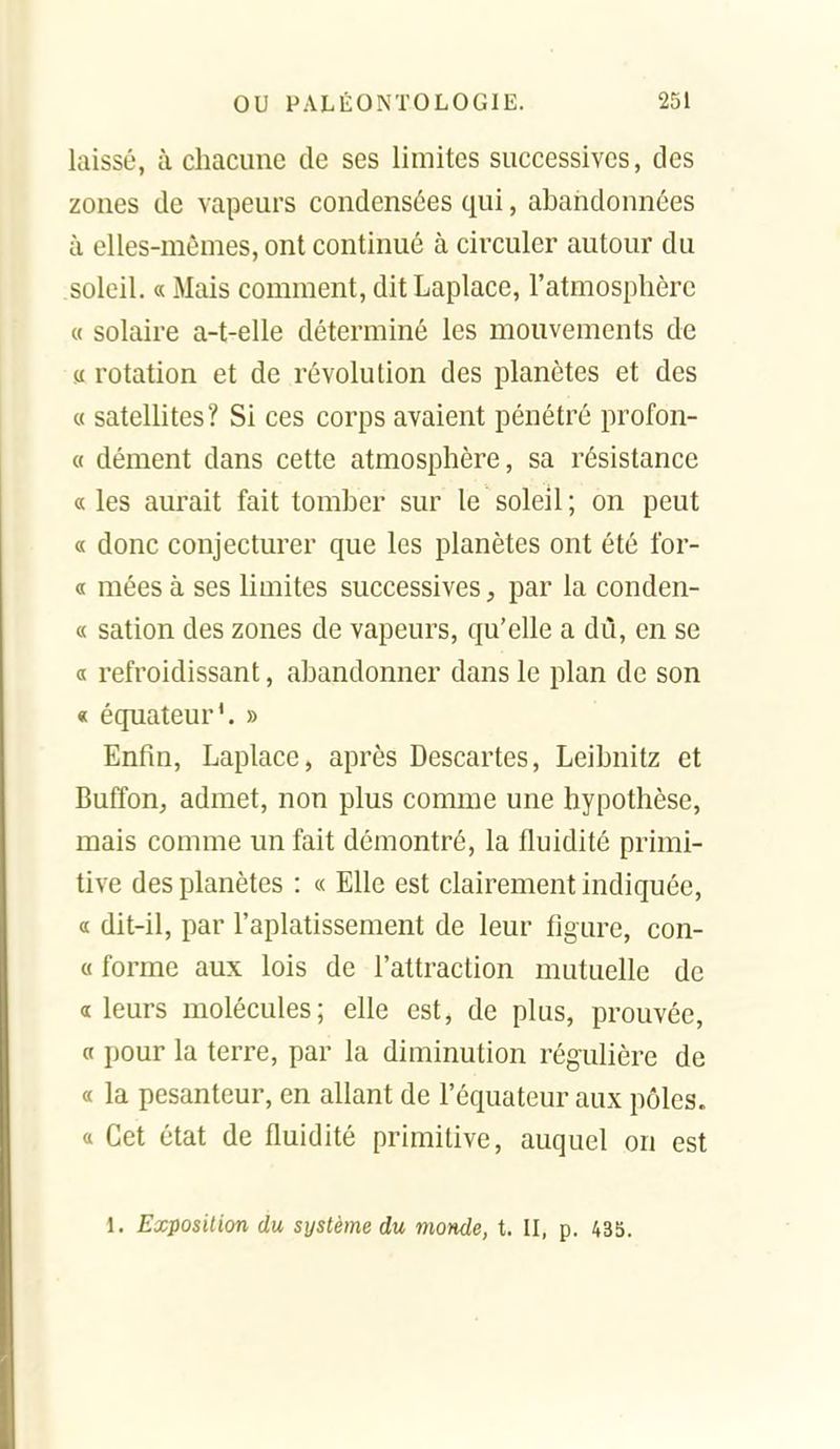 laissé, à chacune de ses limites successives, des zones de vapeurs condensées qui, abandonnées à elles-mêmes, ont continué à circuler autour du soleil. « Mais comment, ditLaplace, l'atmosphère « solaire a-t-elle déterminé les mouvements de « rotation et de révolution des planètes et des « satellites? Si ces corps avaient pénétré profon- « dément dans cette atmosphère, sa résistance « les aurait fait tomber sur le soleil ; on peut « donc conjecturer que les planètes ont été for- « niées à ses limites successives, par la conden- « sation des zones de vapeurs, qu'elle a du, en se a refroidissant, abandonner dans le plan de son « équateur', » Enfin, Laplace, après Descartes, Leibnitz et Buffon, admet, non plus comme une hypothèse, mais comme un fait démontré, la fluidité primi- tive des planètes : « Elle est clairement indiquée, a dit-il, par l'aplatissement de leur figure, con- « forme aux lois de l'attraction mutuelle de a leurs molécules; elle est, de plus, prouvée, a pour la terre, par la diminution régulière de « la pesanteur, en allant de l'équateur aux pôles, a Cet état de fluidité primitive, auquel on est