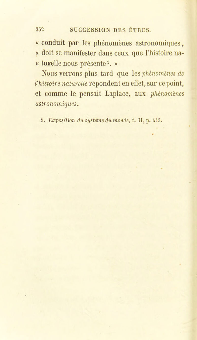 « conduit par les phénomènes astronomiques, « doit se manifester dans ceux que l'histoire na- « turellenous présente*. » Nous verrons plus tard que les phènom'mcs de l'histoire nalurelle répondent en effet, sur ce point, et comme le pensait Laplace, aux pliénomcnes astronomiques,