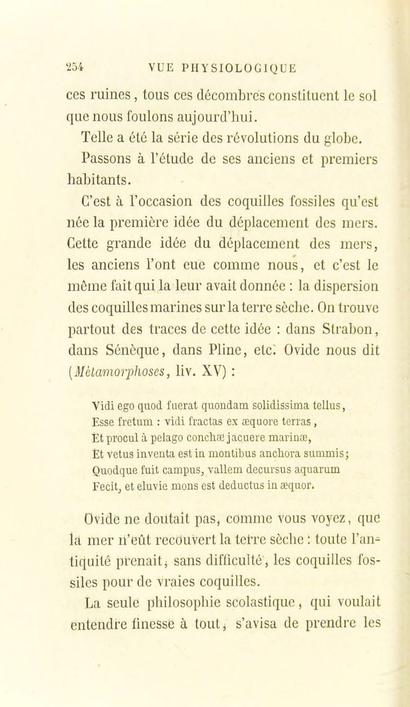 ces mines, tous ces décombres constituent le sol que nous foulons aujourd'hui. Telle a été la série des révolutions du globe. Passons à l'étude de ses anciens et premiers habitants. C'est à l'occasion des coquilles fossiles qu'est née la première idée du déplacement des mers. Cette grande idée du déplacement des mers, les anciens l'ont eue comme nous, et c'est le même fait qui la leur avait donnée : la dispersion des coquilles marines sur la terre sèche. On trouve partout des traces de cette idée : dans Slrabon, dans Sénèque, dans Pline, etc^ Ovide nous dit [Métamorphoses, liv. XV) : Vidi ego quod fuerat quondam solidissima tellus, Esse fretum : vidi fractas ex œquore terras, Èt procul à pelago conclia; jacuere mariuœ, Et vêtus inventa est in montibus anchora sunimisj Quodque fuit campus, vallem decursus aquarum Fecitj et eluvie nions est deductus in œquor. Ovide ne doutait pas, comme vous voyez, que la mer n'eût recouvert la tet-re sèche : toute l'an- tiquité prenait j sans difficulté , les coquilles fos- siles pour de vraies coquilles. La seule philosophie scolastique, qui voulait entendre finesse à toutj s'avisa de prendre les