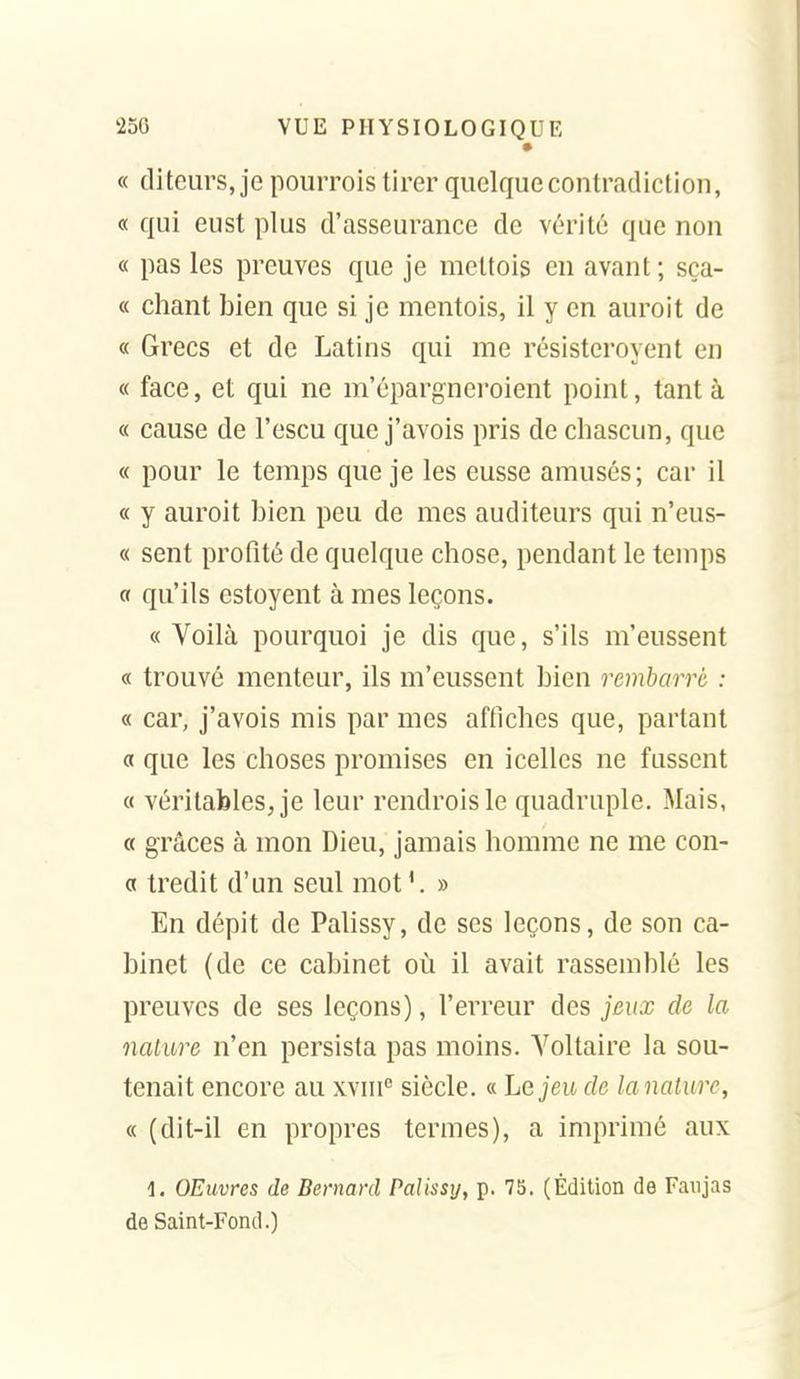 • « di leurs, je pourrois tirer quelque contradiction, « qui eust plus d'asseurance de vérité que non « pas les preuves que je mettois en avant; sça- « chant bien que si je mentois, il y en auroit de « Grecs et de Latins qui me résisteroyent en « face, et qui ne m'épargneroient point, tant à « cause de l'escu que j'avois pris de cliascun, que « pour le temps que je les eusse amusés; car il « y auroit bien peu de mes auditeurs qui n'eus- « sent profité de quelque chose, pendant le temps a qu'ils estoyent à mes leçons. «Voilà pourquoi je dis que, s'ils m'eussent « trouvé menteur, ils m'eussent bien rembarré : « car, j'avois mis par mes affiches que, partant « que les choses promises en icelles ne fussent « véritables, je leur rendroisle quadruple. Mais, « grâces à mon Dieu, jamais homme ne me con- a tredit d'un seul mot'. » En dépit de Pahssy, de ses leçons, de son ca- binet (de ce cabinet où il avait rassemblé les preuves de ses leçons), l'erreur des jeux de la nature n'en persista pas moins. Voltaire la sou- tenait encore au xviii^ siècle. « Le jeu de lanalure, « (dit-il en propres termes), a imprimé aux 1. OEuvres de Bernard Palissy, p. 7b. (Édition de Faxijas de Saint-Fond.)