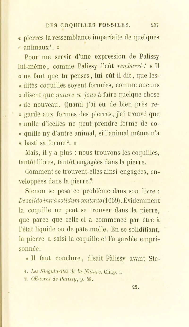 a pierres la ressemblance imparfaite de quelques « animaux'. » Pour me servir d'une expression de Palissy lui-même, comme Palissy l'eût rembarré ! « Il « ne faut que tu penses, lui eût-il dit, que les- « ditts coquilles soyent formées, comme aucuns « disent que nature se joue à faire quelque chose c( de nouveau. Quand j'ai eu de bien près re- « gardé aux formes des pierres, j'ai trouvé que « nulle d'icelles ne peut prendre forme de co- « quille ny d'autre animal, si l'animal même n'a « basti sa forme-. » Mais, il y a plus : nous trouvons les coquilles, tantôt libres, tantôt engagées dans la pierre. Comment se trouvent-elles ainsi engagées, en- veloppées dans la pierre ? Stenon se posa ce problème dans son livre : De solido intrà solidum contento (1669). Évidemment la coquille ne peut se trouver dans la pierre, que parce que celle-ci a commencé par être à l'état liquide ou de pâte molle. En se solidifiant, la pierre a saisi la coquille et l'a gardée empri- sonnée. a II faut conclure, disait Palissy avant Ste- 1. Les Singularités de la Nature. Chap. i. 2. OEuvres de Palissy, p. 88. 22.