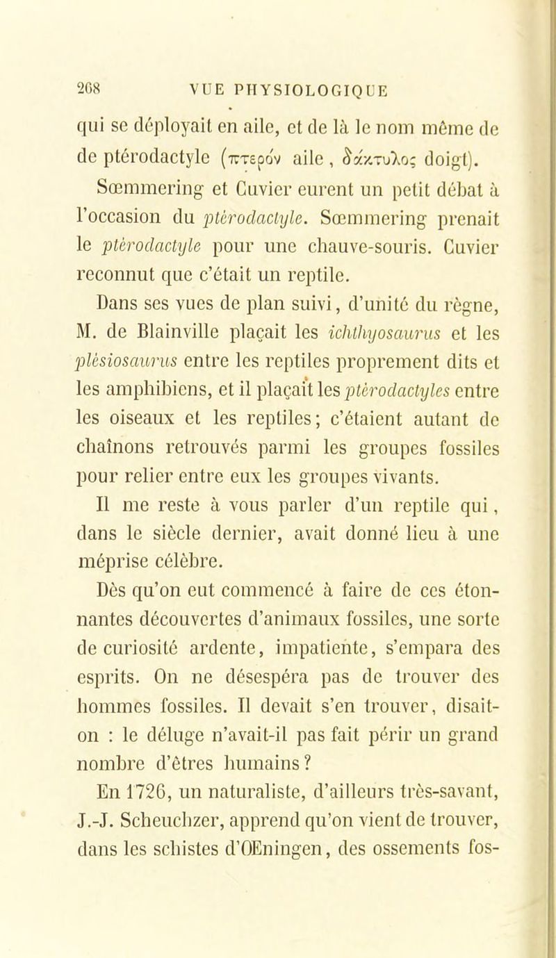 qui se déployait en aile, et de là le nom môme de de ptérodactyle (TCTepov aile , ^ax.TuXo; doigt). Sœmmering et Guvier eurent un petit débat à l'occasion du ptérodactyle. Sœmmering prenait le ptérodactijle pour une chauve-souris. Guvier reconnut que c'était un reptile. Dans ses vues de plan suivi, d'unité du règne, M. de Blainville plaçait les ichthyosaurus et les plèsiosaurus entre les reptiles proprement dits et les amphibicns, et il plaçait les ptérodactyles entre les oiseaux et les reptiles; c'étaient autant de chaînons retrouvés parmi les groupes fossiles pour relier entre eux les groupes vivants. Il me reste à vous parler d'un reptile qui, dans le siècle dernier, avait donné lieu à une méprise célèbre. Dès qu'on eut commencé à faire de ces éton- nantes découvertes d'animaux fossiles, une sorte de curiosité ardente, impatiente, s'empara des esprits. On ne désespéra pas de trouver des hommes fossiles. Il devait s'en trouver, disait- on : le déluge n'avait-il pas fait périr un grand nombre d'êtres humains? En 1726, un naturaliste, d'ailleurs très-savant, J.-J. Scheuchzer, apprend qu'on vient de trouver, dans les schistes d'OEningen, des ossements fos-