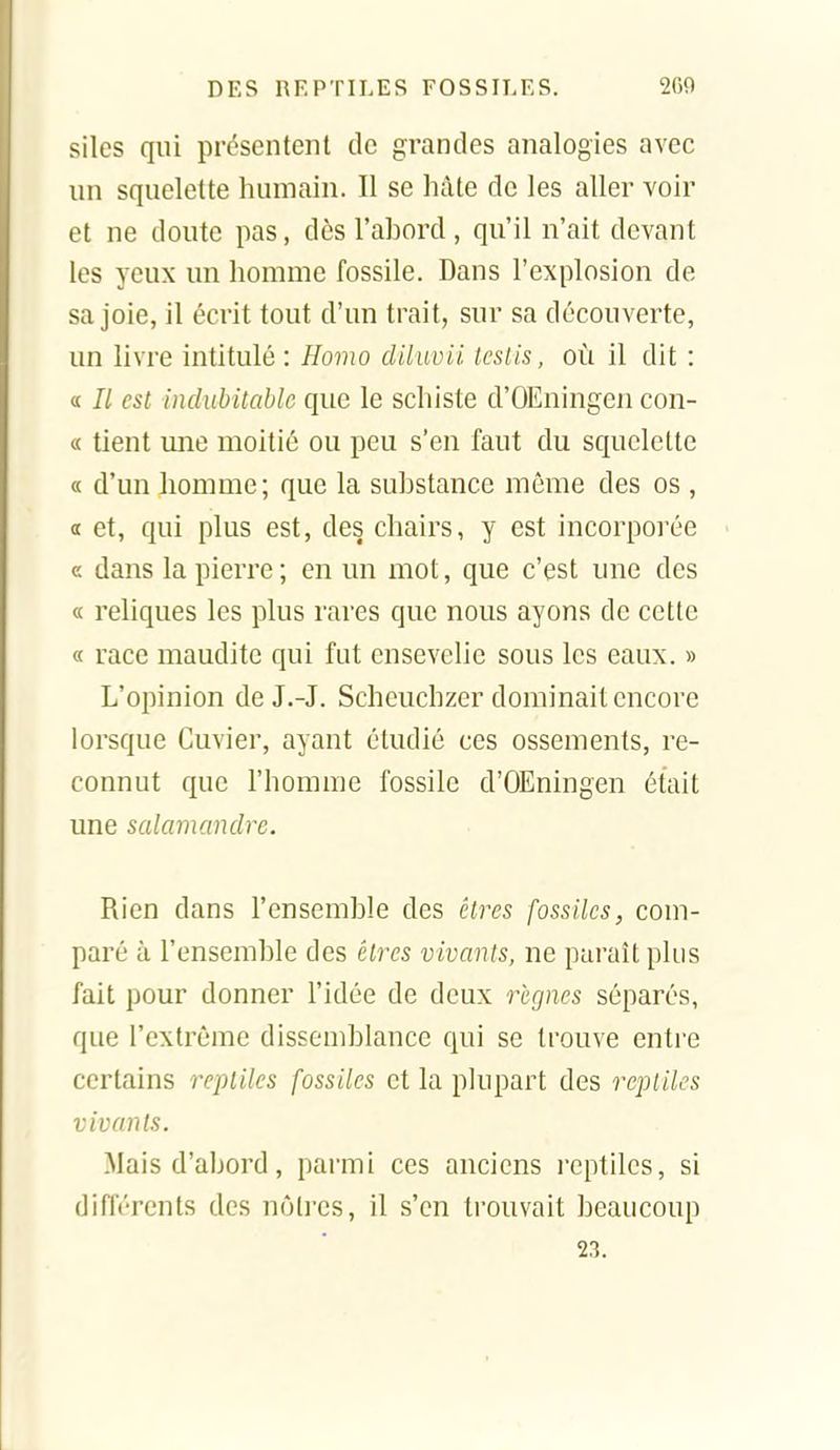 silcs qui présentent de grandes analogies avec un squelette humain. Il se hâte de les aller voir et ne doute pas, dès l'abord, qu'il n'ait devant les yeux un homme fossile. Dans l'explosion de sa joie, il écrit tout d'un trait, sur sa découverte, un livre intitulé : Homo diluvii tcslis, où il dit : « Il est indubitable que le schiste d'OEningen con- « tient mie moitié ou peu s'en faut du squelette « d'un homme; que la substance môme des os , a et, qui plus est, des chairs, y est incorporée e dans la pierre; en un mot, que c'est une des « reliques les plus rares que nous ayons de cette « race maudite qui fut ensevelie sous les eaux. » L'opinion de J.-J. Schcuchzer dominait encore lorsque Cuvier, ayant étudié ces ossements, re- connut que l'homme fossile d'OEningen était une salamandre. Rien dans l'ensemble des êtres fossiles, com- paré à l'ensemble des élirs vivants, ne paraît plus fait pour donner l'idée de deux règnes séparés, que l'extrême dissemblance qui se trouve entre certains reptiles fossiles et la plupart des reptiles vivants. Mais d'abord, parmi ces anciens reptiles, si difl't'rcnts des nôtres, il s'en trouvait beaucoup 23.