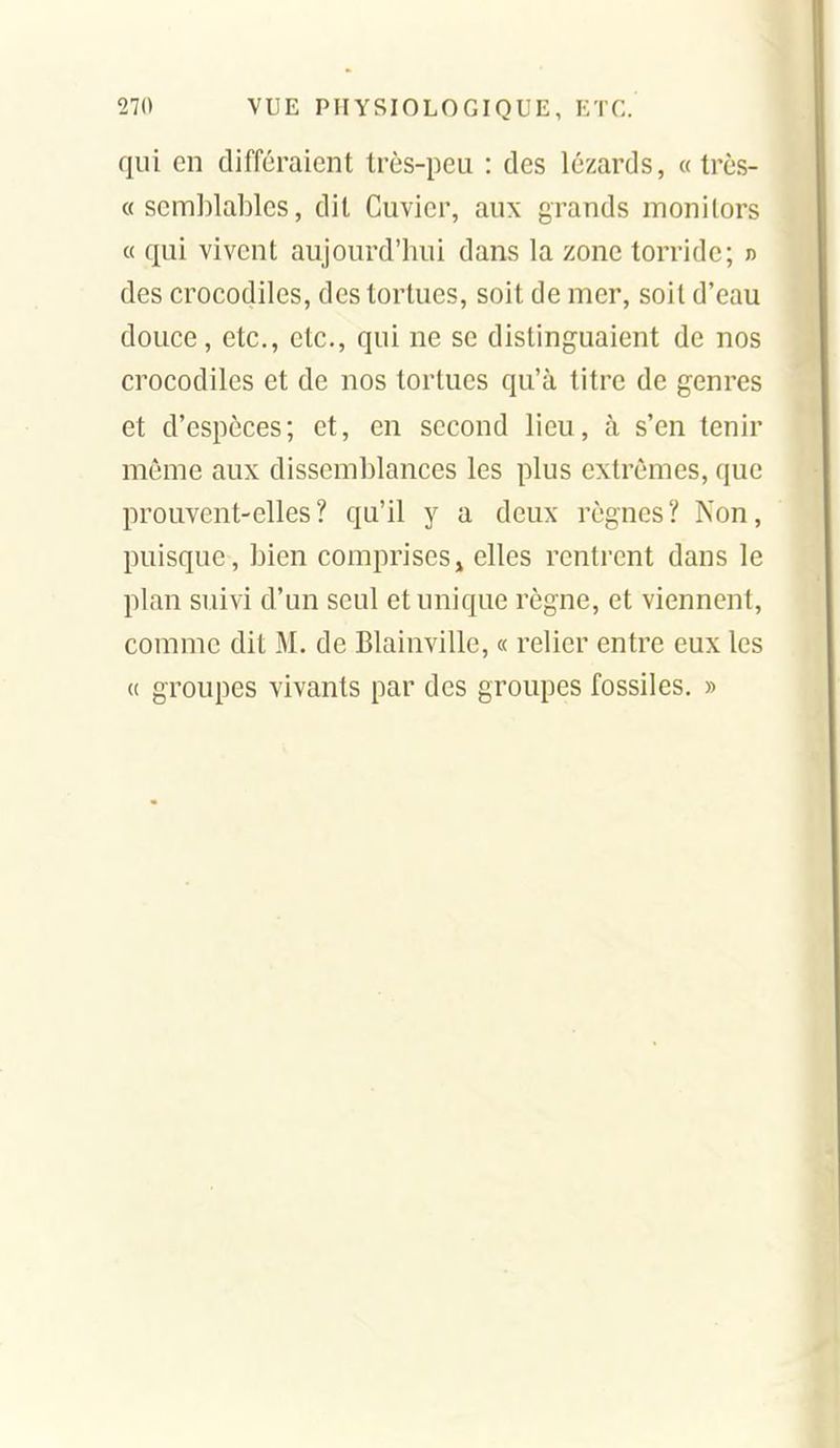 qui en différaient très-peu : des lézards, « très- ce semblables, dit Cuvier, aux grands monilors « qui vivent aujourd'hui dans la zone torridc; n des crocodiles, des tortues, soit de mer, soil d'eau douce, etc., etc., qui ne se distinguaient de nos crocodiles et de nos tortues qu'à titre de genres et d'espèces; et, en second lieu, à s'en tenir môme aux dissemblances les plus extrêmes, que prouvent-elles ? qu'il y a deux règnes? Non, puisque, bien comprises^ elles rentrent dans le plan suivi d'un seul et unique règne, et viennent, comme dit M. de Blainville, « relier entre eux les « groupes vivants par des groupes fossiles. »
