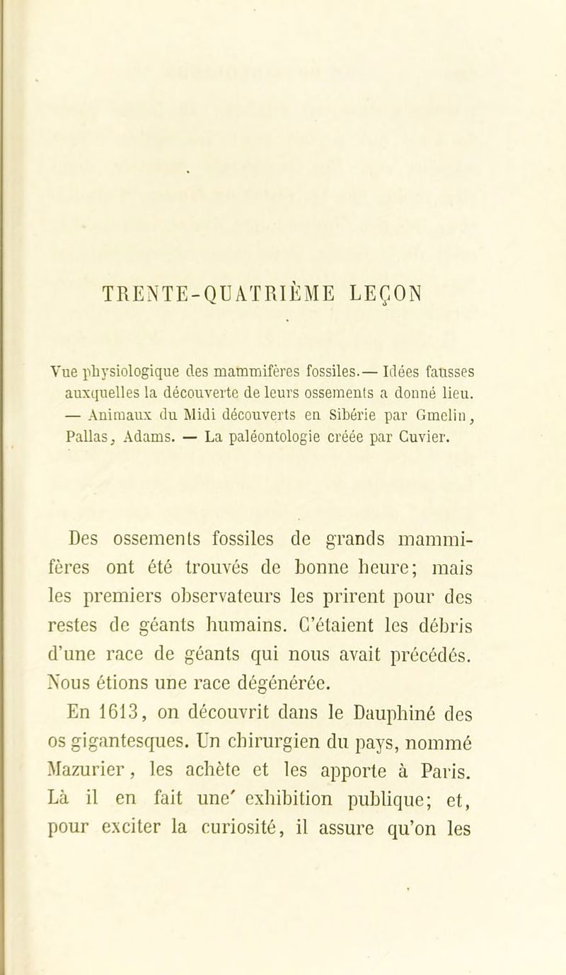 TRENTE-QUATRIÈME LEÇON Vue physiologique des mammifères fossiles.— Idées fausses auxquelles la découverte de leurs ossements a donné lieu. — AnimaiLx; du Midi découverts en Sibérie par Gmclin, Pallas^ Adams. — La paléontologie créée par Cuvier. Des ossements fossiles de grands mammi- fères ont été trouvés de bonne heure; mais les premiers observateurs les prirent pour des restes de géants humains. C'étaient les débris d'une race de géants qui nous avait précédés. Nous étions une race dégénérée. En 1613, on découvrit dans le Dauphiné des os gigantesques. Un chirurgien du pays, nommé Mazurier, les achète et les apporte à Paris. Là il en fait une' exhibition publique; et, pour exciter la curiosité, il assure qu'on les