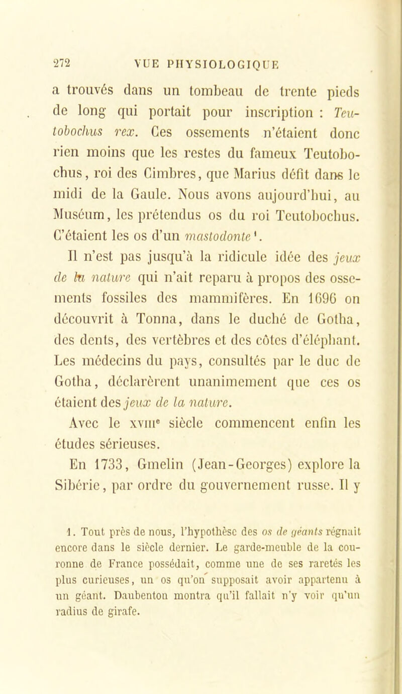 a trouvés dans un tombeau de trente pieds de long qui portait pour inscription : Teu- îobochus rex. Ces ossements n'étaient donc rien moins que les restes du fameux Teutobo- chus, roi des Cimbres, que Marins défit dans le midi de la Gaule. Nous avons aujourd'hui, au Muséum, les prétendus os du roi Tcutobochus. C'étaient les os d'un mastodonte '. Il n'est pas jusqu'à la ridicule idée des jeux de kl nature qui n'ait reparu à propos des osse- ments fossiles des mammifères. En 1696 on découvrit à Tonna, dans le duché de Gotha, des dents, des vertèbres et des côtes d'éléphant. Les médecins du pays, consultés par le duc de Gotha, déclarèrent unanimement que ces os étaient des jeux de la nature. Avec le xvhi« siècle commencent enfin les études sérieuses. En 1733, Gmelin (Jean-Georges) explore la Sibérie, par ordre du gouvernement russe. Il y i. Tout près de nous, l'hypothèse des os de géants régnait encore dans le siècle dernier. Le garde-meuble de la cou- ronne de France possédait, comme une de ses raretés les plus curieuses, un os qu'on supposait avoir appartenu à un géant. Daubentou montra qu'il fallait n'y voir qu'un radius de girafe.