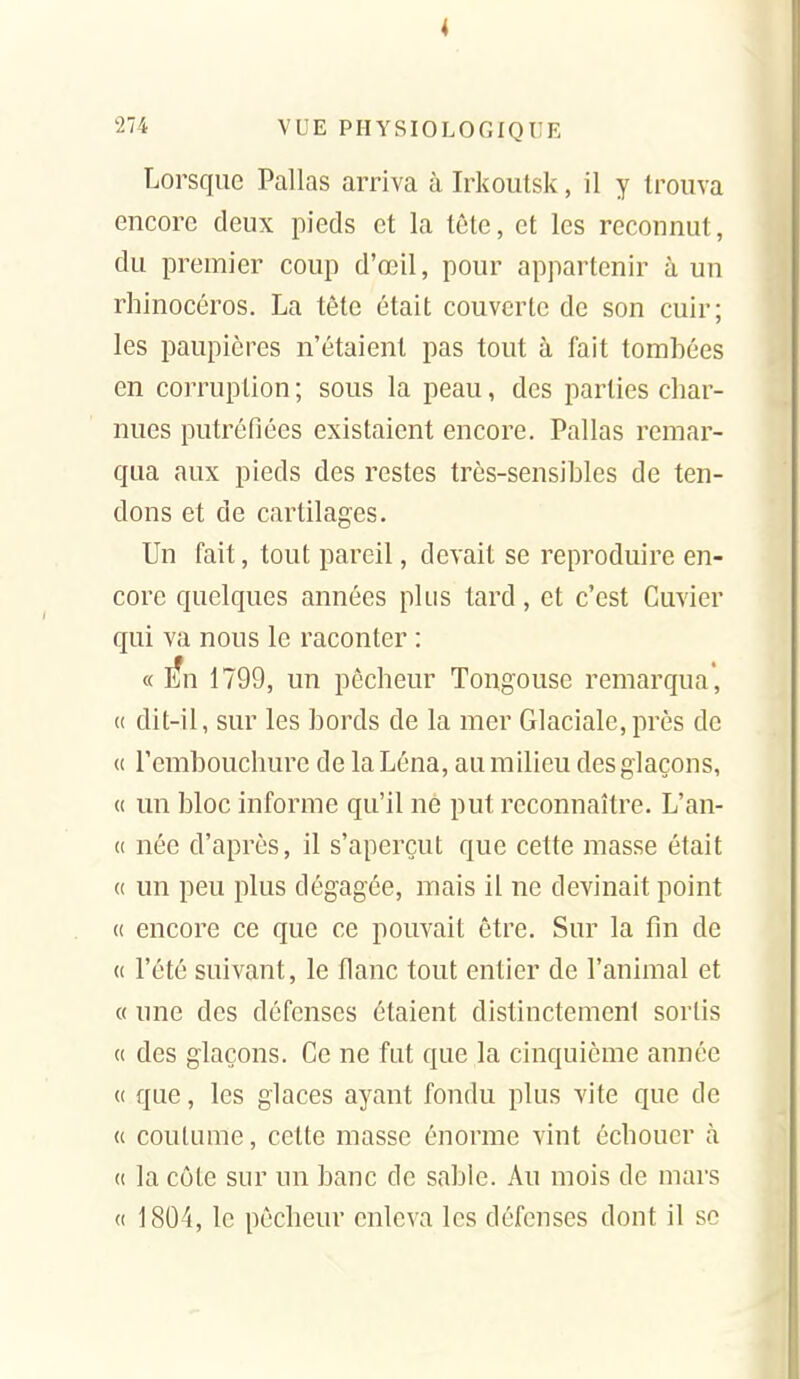 4 274 VUE PHYSIOLOGIQUE Lorsque Pallas arriva à Irkoutsk, il y trouva encore deux pieds et la tête, et les reconnut, du premier coup d'œil, pour appartenir à un rhinocéros. La tête était couverte de son cuir; les paupières n'étaient pas tout à fait tombées en corruption ; sous la peau, des parties char- nues putréfiées existaient encore. Pallas remar- qua aux pieds des restes très-sensibles de ten- dons et de cartilages. Un fait, tout pareil, devait se reproduire en- core quelques années plus tard, et c'est Cuvier qui va nous le raconter : « lîn 1799, un pêcheur Tongouse remarqua', (( dit-il, sur les bords de la mer Glaciale,près de c( l'embouchure de la Léna, au milieu des glaçons, « un bloc informe qu'il ne put reconnaître. L'an- u née d'après, il s'aperçut que cette masse était (( un peu plus dégagée, mais il ne devinait point (( encore ce que ce pouvait être. Sur la fm de (c l'été suivant, le flanc tout entier de l'animal et « une des défenses étaient distinctement sortis « des glaçons. Ce ne fut que la cinquième année « que, les glaces ayant fondu plus vite que de « coutume, cette masse énorme vint échouer à (( la côte sur un banc de sable. Au mois de mars (( 1804, le pêcheur enleva les défenses dont il se