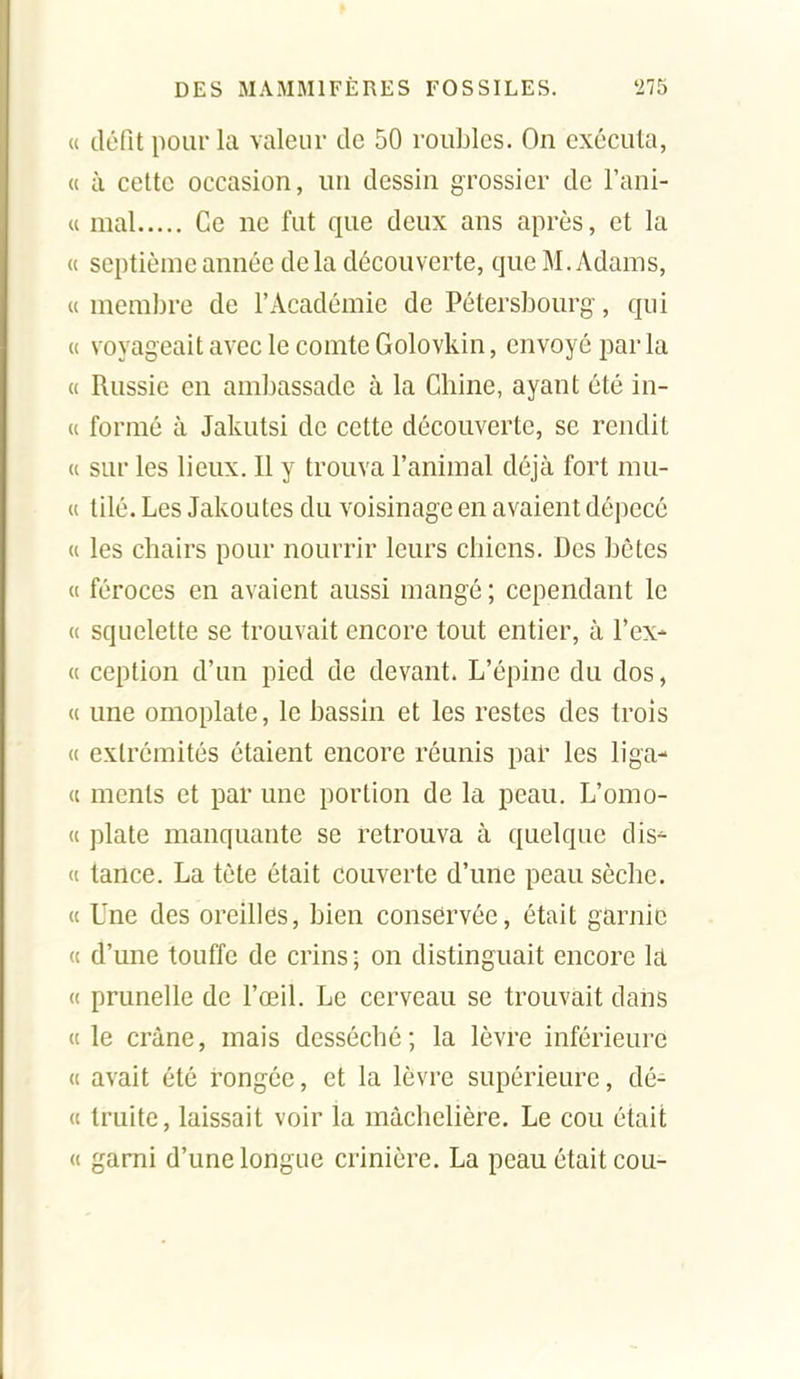 « défit pour la valeur de 50 roubles. On exécuta, (t à cette occasion, un dessin grossier de Fani- u mal Ce ne fut que deux ans après, et la « septième année delà découverte, que M. Adams, c( membre de l'Académie de Pétersbourg, qui (( voyageait avec le comte Golovkin, envoyé la u Russie en ambassade à la Chine, ayant été in- (i formé à Jakutsi de cette découverte, se rendit « sur les lieux. Il y trouva l'animal déjà fort mu- et tilé. Les Jakoutes du voisinage en avaient dépecé « les chairs pour nourrir leurs chiens. Des bêtes « féroces en avaient aussi mangé ; cependant le (( squelette se trouvait encore tout entier, à l'ex- « ception d'un pied de devant. L'épine du dos, Cl une omoplate, le bassin et les restes des trois « extrémités étaient encore réunis par les liga- « ments et par une portion de la peau. L'omo- <i plate manquante se retrouva à quelque dis^ (i lance. La tète était couverte d'une peau sèche. (( Une des oreilles, bien conservée, était garnie <t d'une touffe de crins; on distinguait encore la (( prunelle de l'œil. Le cerveau se trouvait dans (t le crâne, mais desséché; la lèvre inférieure (c avait été rongée, et la lèvre supérieure, dé- « truite, laissait voir la màchelière. Le cou était « garni d'une longue crinière. La peau était cou-