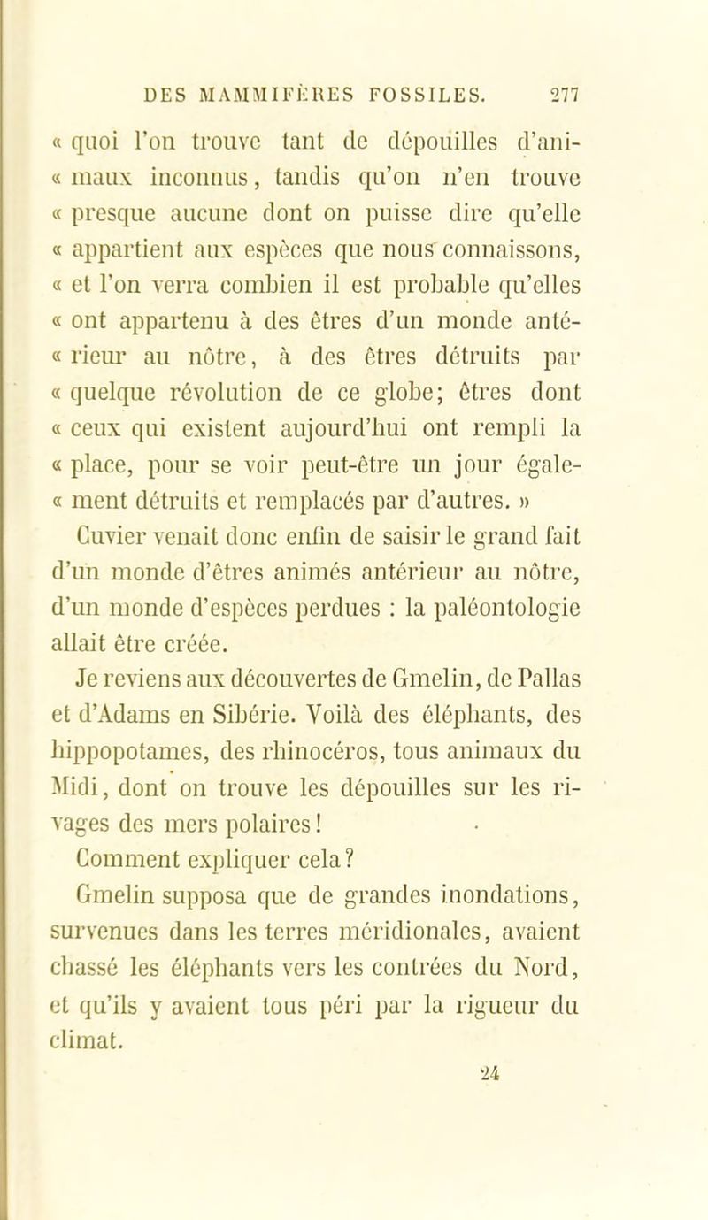 « quoi l'on trouve tant de dépouilles d'ani- « maux inconnus, tandis qu'on n'en trouve « presque aucune dont on puisse dire qu'elle « appartient aux espèces que nou? connaissons, « et l'on verra combien il est probable qu'elles « ont appartenu à des êtres d'un monde anté- « riem* au nôtre, à des êtres détruits par « quelque révolution de ce globe; êtres dont « ceux qui existent aujourd'hui ont rempli la « place, pour se voir peut-être un jour égale- ce ment détruits et remplacés par d'autres. » Guvier venait donc enfin de saisir le grand fait d'un monde d'êtres animés antérieur au nôtre, d'un monde d'espèces perdues : la paléontologie allait être créée. Je reviens aux découvertes de Gmelin, de Pallas et d'Adams en Sibérie. Voilà des éléphants, des hippopotames, des rhinocéros, tous animaux du Midi, dont on trouve les dépouilles sur les ri- vages des mers polaires ! Comment expliquer cela? Gmehn supposa que de grandes inondations, survenues dans les terres méridionales, avaient chassé les éléphants vers les contrées du Nord, et qu'ils y avaient tous péri par la rigueur du climat. '24