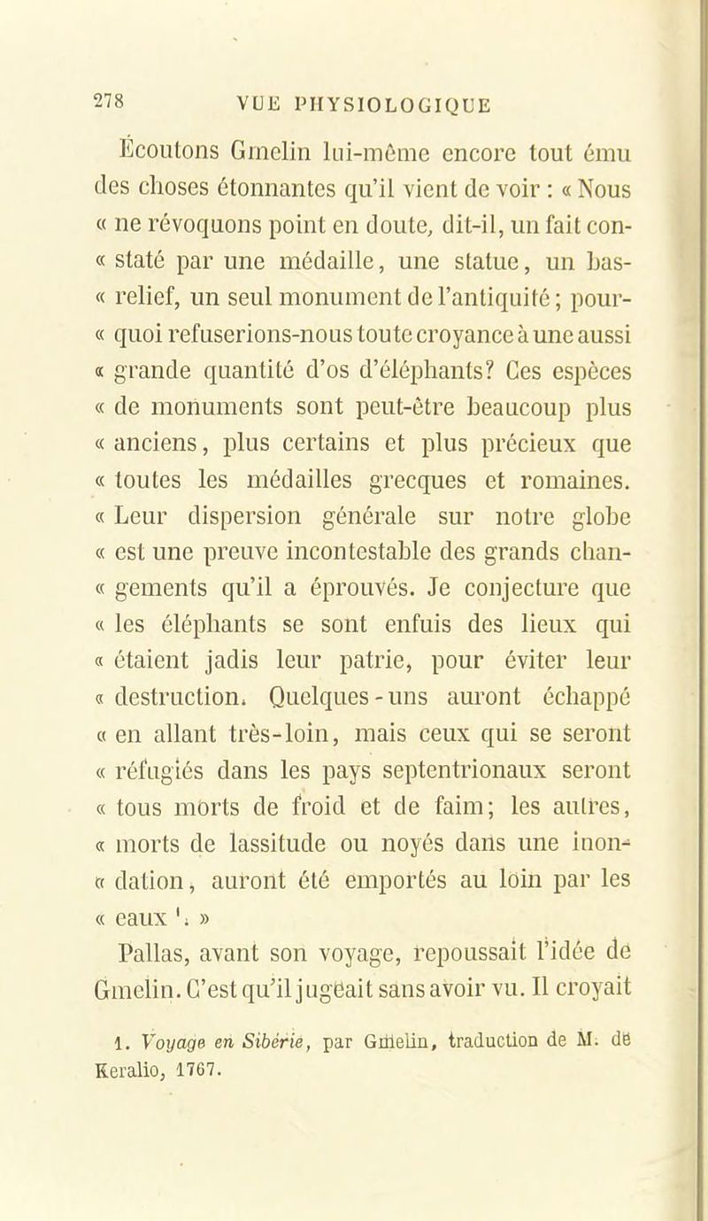 Écoutons Grnclin kii-mêmc encore tout ému des choses étonnantes qu'il vient de voir : « Nous « ne révoquons point en doute, dit-il, un fait con- « staté par une médaille, une statue, un bas- « relief, un seul monument de l'antiquité; pour- « quoi refuserions-nous toute croyance à une aussi a grande quantité d'os d'éléphants? Ces espèces « de monuments sont peut-être beaucoup plus « anciens, plus certains et plus précieux que « toutes les médailles grecques et romaines. « Leur dispersion générale sur notre globe « est une preuve incontestable des grands chan- ce gements qu'il a éprouvés. Je conjecture que « les éléphants se sont enfuis des lieux qui « étaient jadis leur patrie, pour éviter leur 0! destruction. Quelques-uns auront échappé « en allant très-loin, mais ceux qui se seront « réfugiés dans les pays septentrionaux seront « tous mOrts de froid et de faim; les autres, « morts de lassitude ou noyés dans une inon-' « dation, auront été emportés au loin par les « eaux ' ; » Pallas, avant son voyage, repoussait l'idée de Gmehn. C'est qu'il jugeait sans avoir vu. Il croyait 1. Voyage en Sibérie, par Grtlelin, traduction de M. de Reralio, 1767.