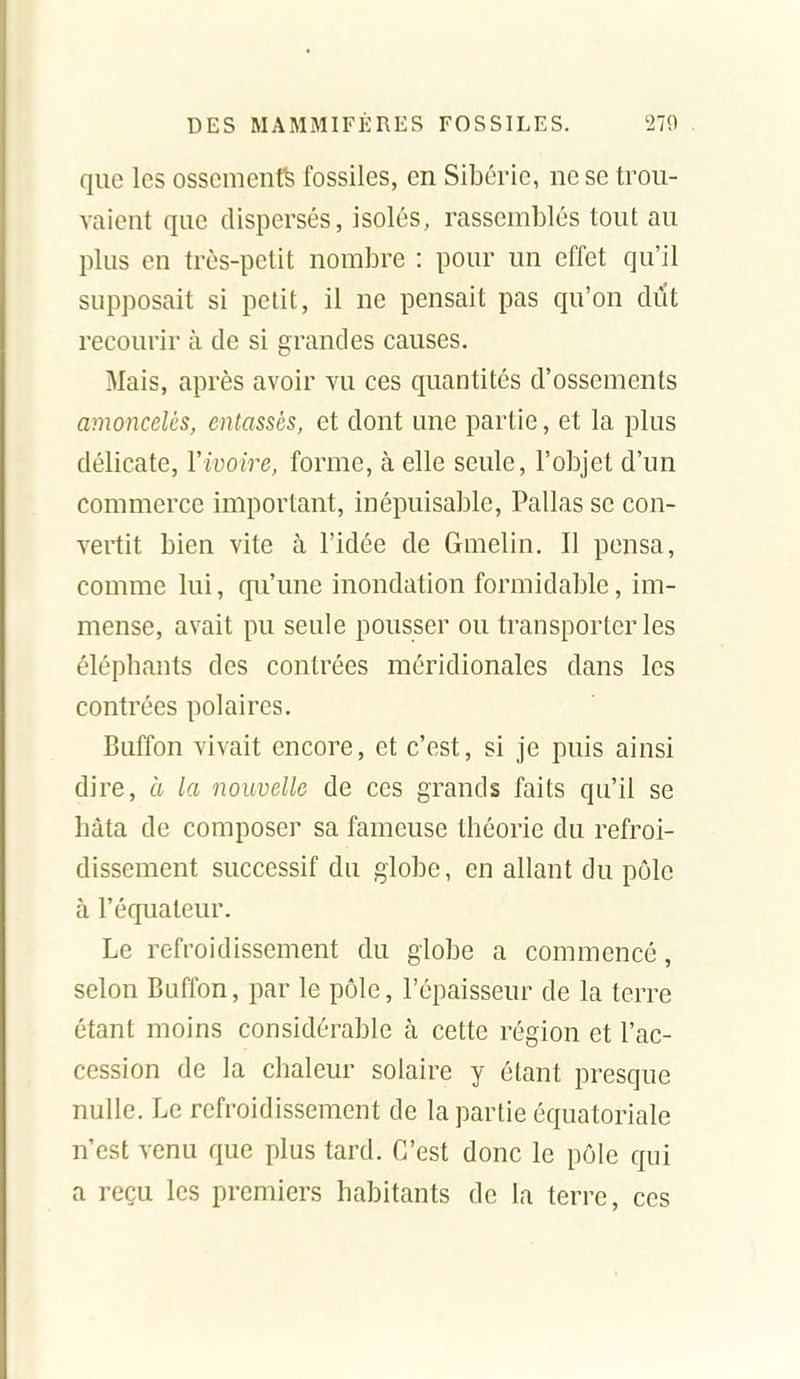 que les ossements fossiles, en Sibérie, ne se trou- vaient que dispersés, isolés, rassemblés tout au plus en très-petit nombre : pour un effet qu'il supposait si petit, il ne pensait pas qu'on dut recourir à de si grandes causes. Mais, après avoir vu ces quantités d'ossements amoncelés, entassés, et dont une partie, et la plus délicate, Vivoire, forme, à elle seule, l'objet d'un commerce important, inépuisable, Pallas se con- vertit bien vite à l'idée de Gmelin. Il pensa, comme lui, qu'une inondation formidable, im- mense, avait pu seule pousser ou transporteries éléphants des contrées méridionales dans les contrées polaires. Buffon vivait encore, et c'est, si je puis ainsi dire, à la nouvelle de ces grands faits qu'il se hâta de composer sa fameuse théorie du refroi- dissement successif du globe, en allant du pôle à l'équateur. Le refroidissement du globe a commencé, selon Buffon, par le pôle, l'épaisseur de la terre étant moins considérable à cette région et l'ac- cession de la chaleur solaire y étant presque nulle. Le refroidissement de la partie équatoriale n'est venu que plus tard. C'est donc le pôle qui a reçu les premiers habitants de la terre, ces