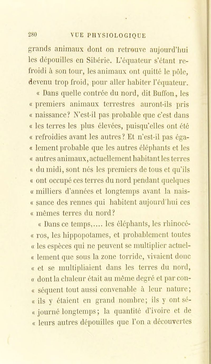 grands animaux dont on retrouve aujourd'hui les dépouilles en Sibérie. L'équateur s'étant re- froidi à son tour, les animaux ont quitté le pôle, devenu trop froid, pour aller habiter l'équateur. « Dans quelle contrée du nord, dit Buffon, les « premiers animaux terrestres auront-ils pris « naissance? N'est-il pas probable que c'est dans « les terres les plus élevées, puisqu'elles ont été « refroidies avant les autres ? Et n'est-il pas éga- « lement probable que les autres éléphants et les « autres animaux, actuellement habitant les terres « du midi, sont nés les premiers de tous et qu'ils « ont occupé ces terres du nord pendant quelques « milliers d'années et longtemps avant la nais- « sance des rennes qui habitent aujourd'hui ces « mêmes terres du nord? « Dans ce temps,.... les éléphants, les rhinocé- « ros, les hippopotames, et probablement toutes « les espèces qui ne peuvent se multiplier actuel- « lement que sous la zone torride, vivaient donc « et se multipliaient dans les terres du nord, 0 dont la chaleur était au même degré et par con- « séquent tout aussi convenable à leur nature ; « ils y étaient en grand nombre; ils y ont sé- « journé longtemps; la quantité d'ivoire et de « leurs autres dépouilles que l'on a découvertes