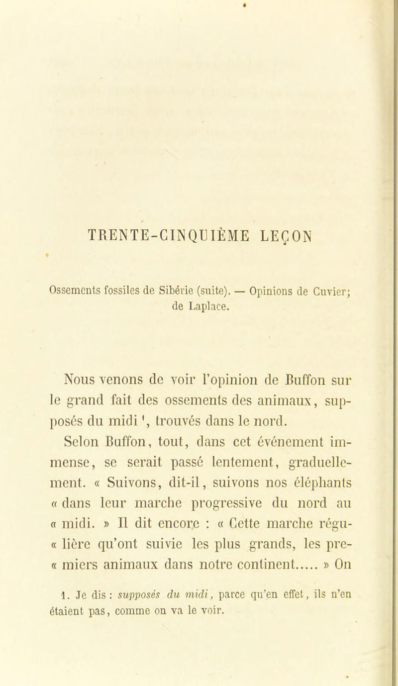 TRENTE-CINQUIÈME LEÇON * Ossements fossiles de Sibérie (suite). — Opinions de Cuvier; de Laplace. Nous venons de voir l'opinion de Buffon sur le grand fait des ossements des animaux, sup- posés du midi trouvés dans le nord. Selon Buffon, tout, dans cet événement im- mense, se serait passé lentement, graduelle- ment. « Suivons, dit-il, suivons nos éléphants « dans leur marche progressive du nord au a midi. » Il dit encore : « Cette marche régu- « lière qu'ont suivie les plus grands, les pre- « micrs animaux dans notre continent » On 1. Je dis : supposés du midi, parce qu'en eiTet, ils n'en étaient pas, comme on va le voir.