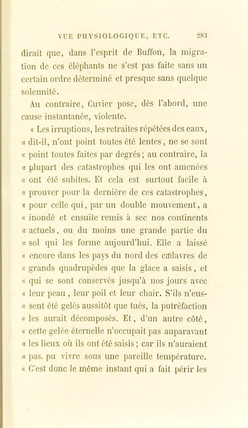 dirait que, dans l'esprit de Biifibn, la migra- tion de ces éléphants ne s'est pas faite sans un certain ordre déterminé et presque sans quelque solennité. Au contraire, Cuvier pose, dès l'abord, une cause instantanée, violente. a Les irruptions, les retraites répétées des eaux, « dit-il, n'ont point toutes été lentes, ne se sont « point toutes faites par degrés ; au contraire, la a plupart des catastrophes qui les ont amenées « ont été subites. Et cela est surtout facile à a prouver pour la dernière de ces catastrophes, a pour celle qui, par un double mouvement, a « inondé et ensuite remis à sec nos continents a actuels, ou du moins une grande partie du « sol qui les forme aujourd'hui. Elle a laissé « encore dans les pays du nord des cffdavres de « grands quadrupèdes que la glace a saisis, et « qui se sont conservés jusqu'à nos jours avec a leur peau , leur poil et leur chair. S'ils n'eus- « sent été gelés aussitôt que tués, la putréfaction « les aurait décomposés. Et, d'un autre côté, a cette gelée éternelle n'occupait pas auparavant a les lieux où ils ont été saisis ; car ils n'auraient cf pas. pu vivre sous une pareille température. « C'est donc le môme instant qui a fait périr les